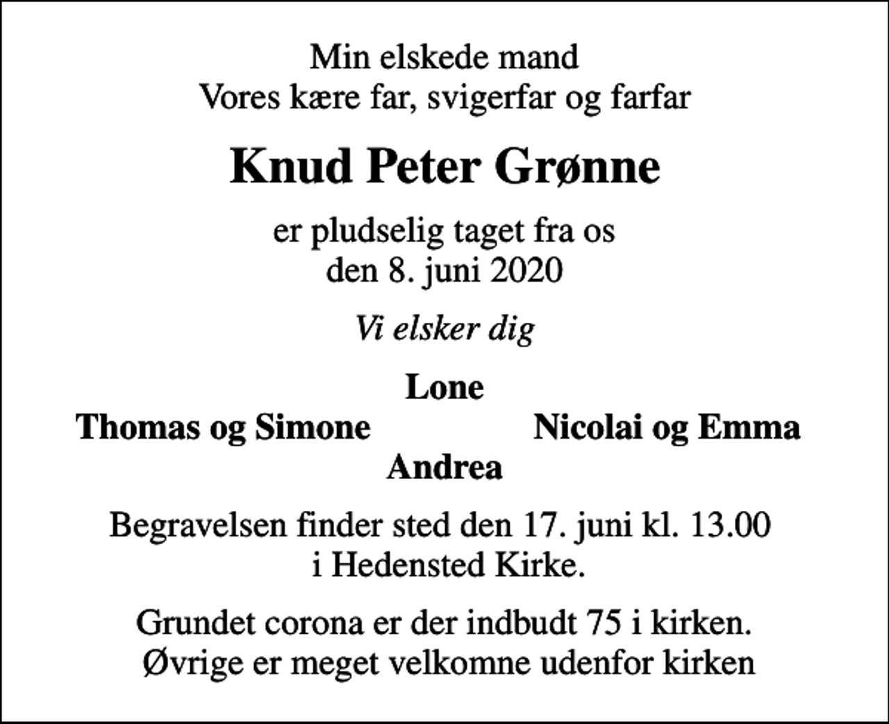 <p>Min elskede mand Vores kære far, svigerfar og farfar<br />Knud Peter Grønne<br />er pludselig taget fra os den 8. juni 2020<br />Vi elsker dig<br />Lone<br />Thomas og Simone<br />Nicolai og Emma<br />Begravelsen finder sted den 17. juni kl. 13.00 i Hedensted Kirke.<br />Grundet corona er der indbudt 75 i kirken. Øvrige er meget velkomne udenfor kirken</p>