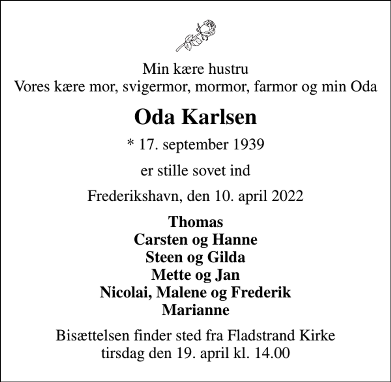 <p>Min kære hustru Vores kære mor, svigermor, mormor, farmor og min Oda<br />Oda Karlsen<br />* 17. september 1939<br />er stille sovet ind<br />Frederikshavn, den 10. april 2022<br />Thomas Carsten og Hanne Steen og Gilda Mette og Jan Nicolai, Malene og Frederik Marianne<br />Bisættelsen finder sted fra Fladstrand Kirke tirsdag den 19. april kl. 14.00</p>