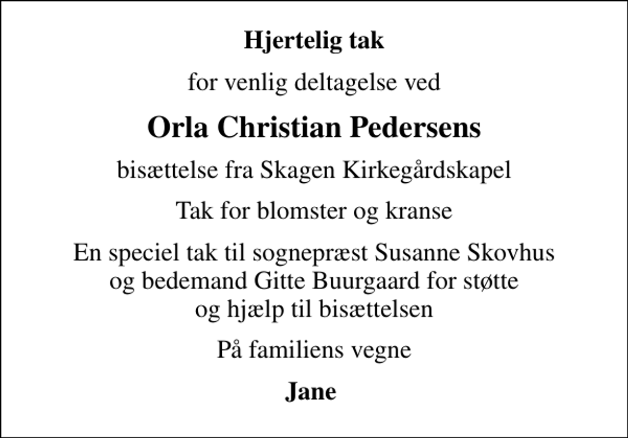 <p>Hjertelig tak<br />for venlig deltagelse ved<br />Orla Christian Pedersens<br />bisættelse fra Skagen Kirkegårdskapel<br />Tak for blomster og kranse<br />En speciel tak til sognepræst Susanne Skovhus og bedemand Gitte Buurgaard for støtte og hjælp til bisættelsen<br />På familiens vegne<br />Jane</p>