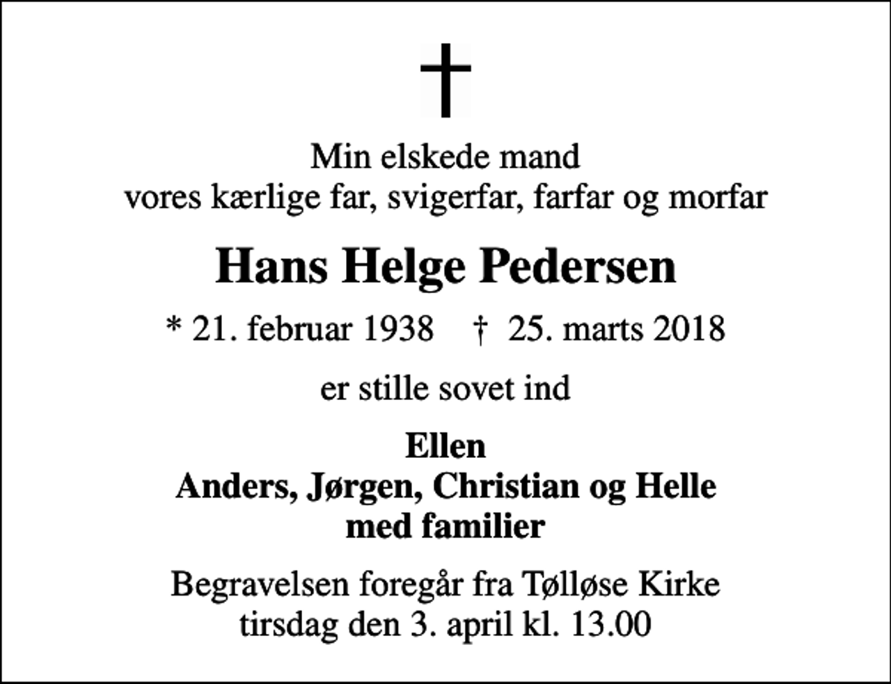 <p>Min elskede mand vores kærlige far, svigerfar, farfar og morfar<br />Hans Helge Pedersen<br />* 21. februar 1938 ✝ 25. marts 2018<br />er stille sovet ind<br />Ellen Anders, Jørgen, Christian og Helle med familier<br />Begravelsen foregår fra Tølløse Kirke tirsdag den 3. april kl. 13.00</p>