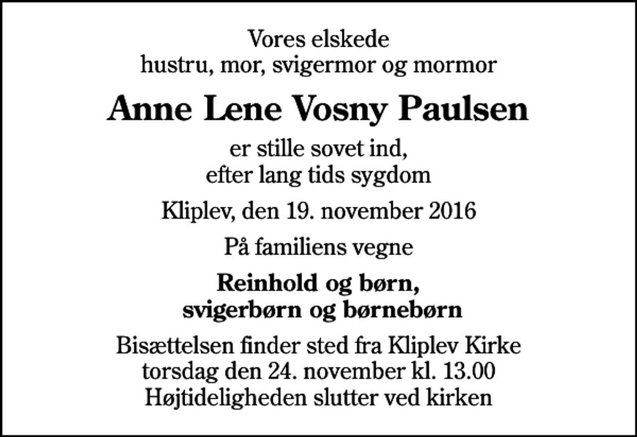 <p>Vores elskede hustru, mor, svigermor og mormor<br />Anne Lene Vosny Paulsen<br />er stille sovet ind, efter lang tids sygdom<br />Kliplev, den 19. november 2016<br />På familiens vegne<br />Reinhold og børn, svigerbørn og børnebørn<br />Bisættelsen finder sted fra Kliplev Kirke torsdag den 24. november kl. 13.00 Højtideligheden slutter ved kirken</p>