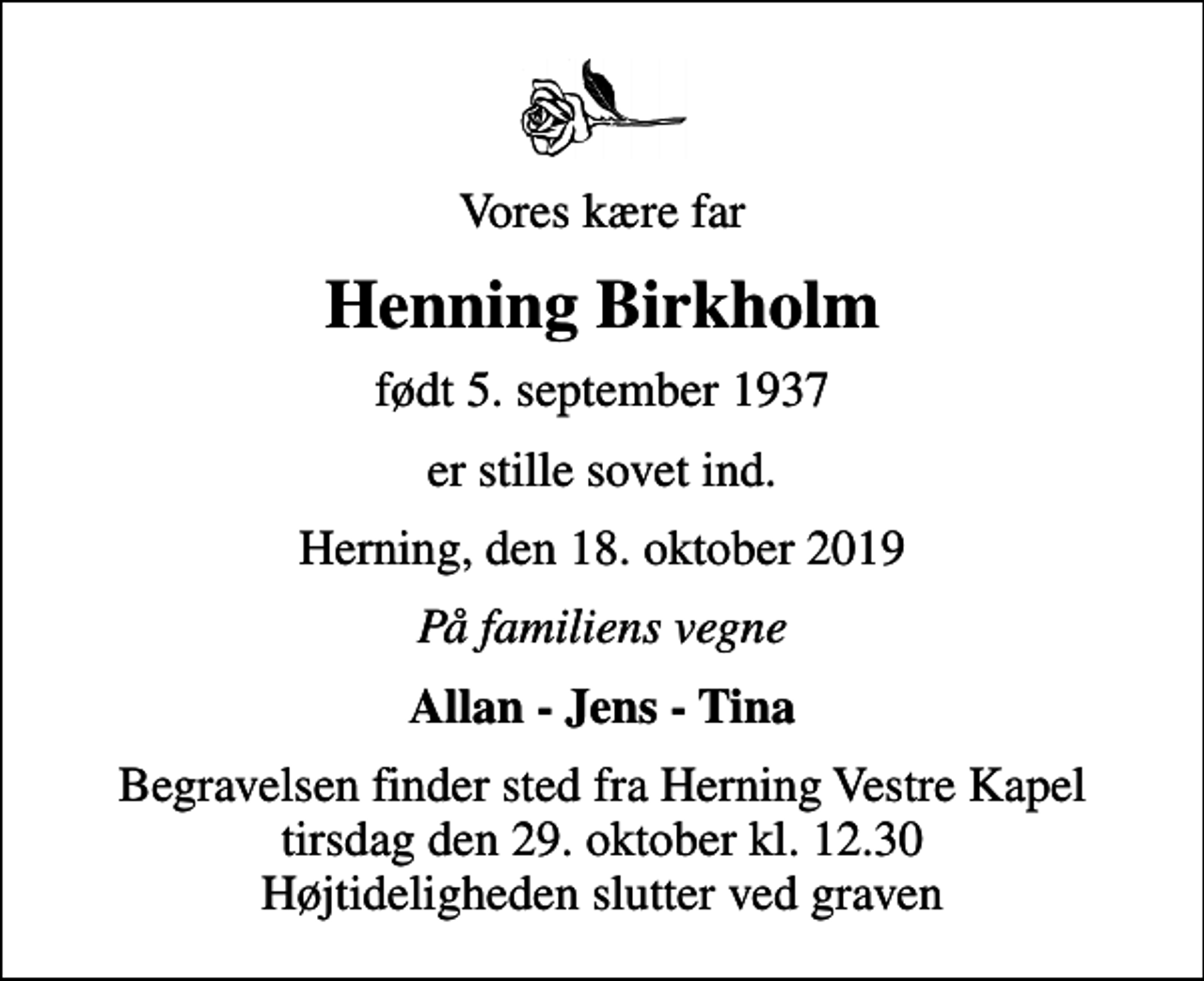 <p>Vores kære far<br />Henning Birkholm<br />født 5. september 1937<br />er stille sovet ind.<br />Herning, den 18. oktober 2019<br />På familiens vegne<br />Allan - Jens - Tina<br />Begravelsen finder sted fra Herning Vestre Kapel tirsdag den 29. oktober kl. 12.30 Højtideligheden slutter ved graven</p>