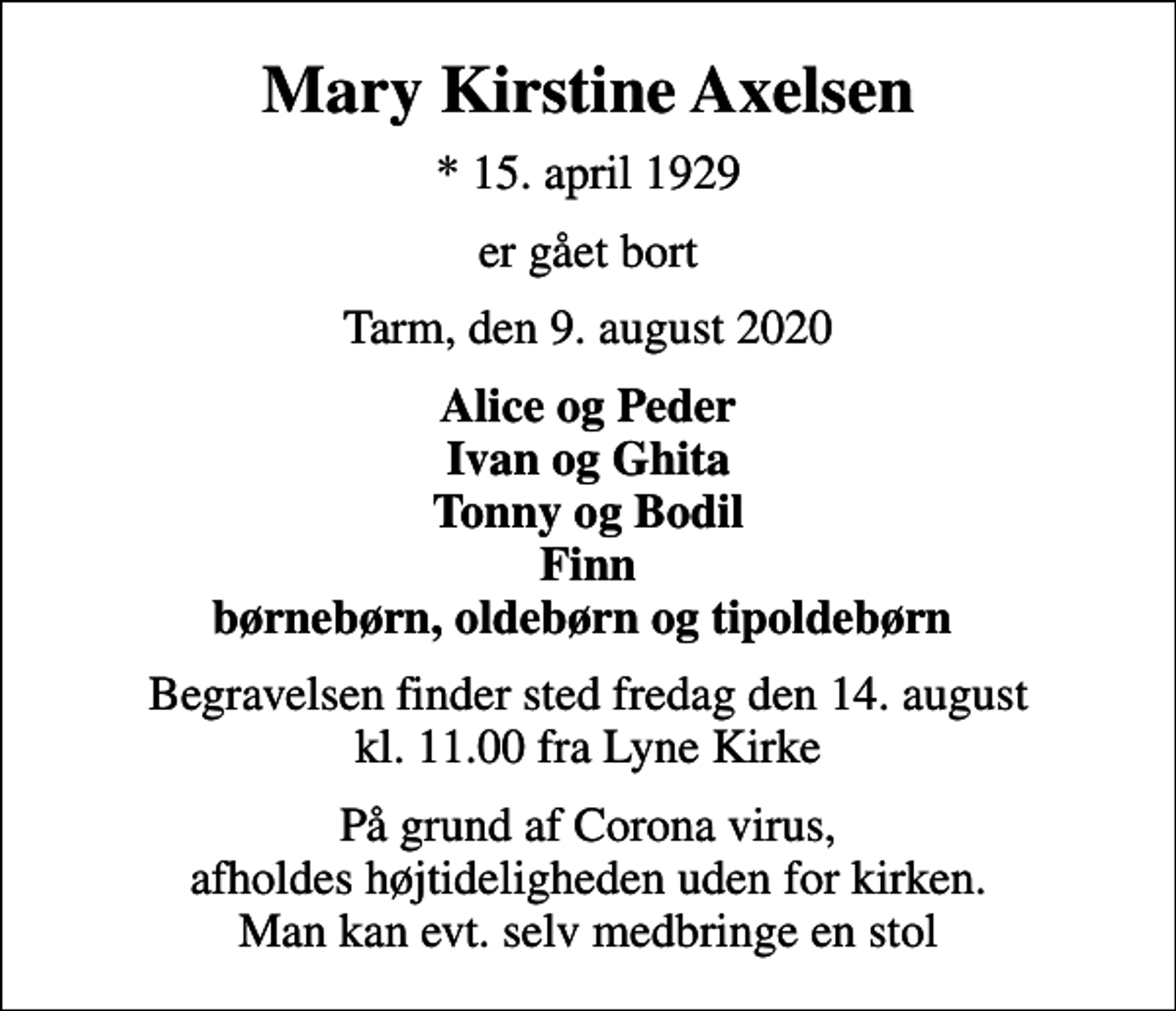 <p>Mary Kirstine Axelsen<br />* 15. april 1929<br />er gået bort<br />Tarm, den 9. august 2020<br />Alice og Peder Ivan og Ghita Tonny og Bodil Finn børnebørn, oldebørn og tipoldebørn<br />Begravelsen finder sted fredag den 14. august kl. 11.00 fra Lyne Kirke<br />På grund af Corona virus, afholdes højtideligheden uden for kirken. Man kan evt. selv medbringe en stol</p>