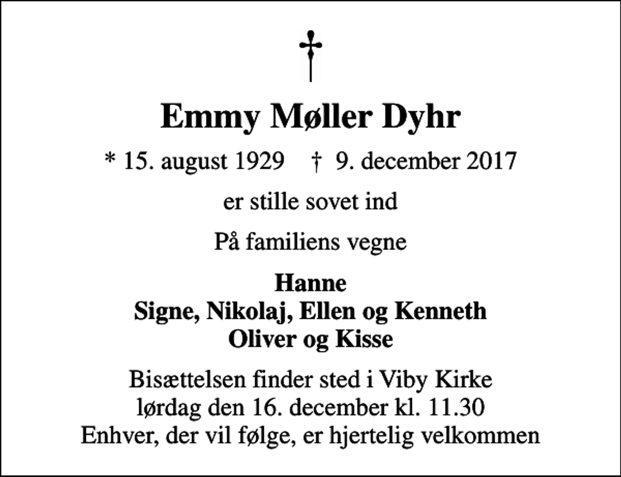 <p>Emmy Møller Dyhr<br />* 15. august 1929 ✝ 9. december 2017<br />er stille sovet ind<br />På familiens vegne<br />Hanne Signe, Nikolaj, Ellen og Kenneth Oliver og Kisse<br />Bisættelsen finder sted i Viby Kirke lørdag den 16. december kl. 11.30 Enhver, der vil følge, er hjertelig velkommen</p>