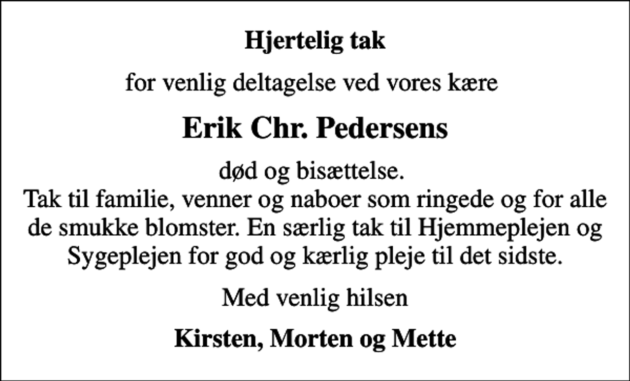 <p>Hjertelig tak<br />for venlig deltagelse ved vores kære<br />Erik Chr. Pedersens<br />død og bisættelse. Tak til familie, venner og naboer som ringede og for alle de smukke blomster. En særlig tak til Hjemmeplejen og Sygeplejen for god og kærlig pleje til det sidste.<br />Med venlig hilsen<br />Kirsten, Morten og Mette</p>