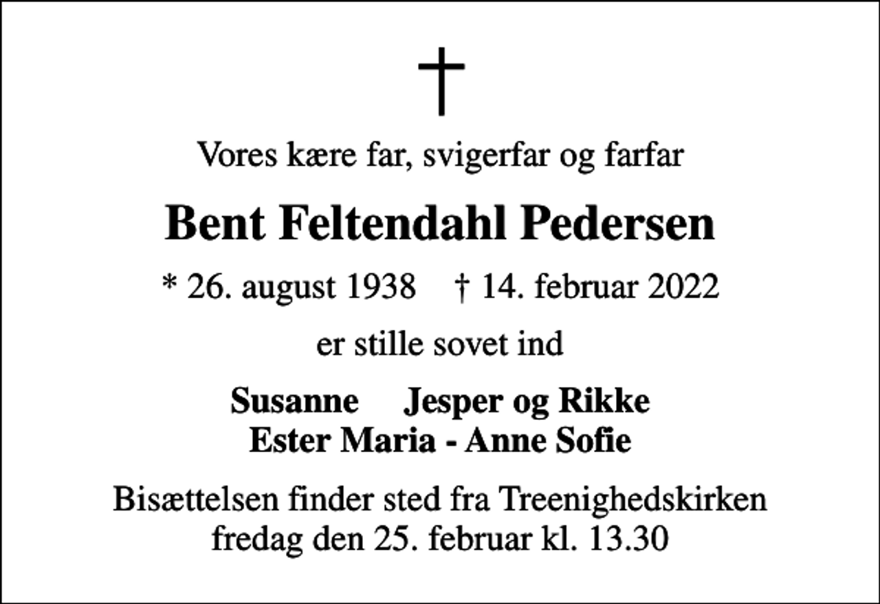 <p>Vores kære far, svigerfar og farfar<br />Bent Feltendahl Pedersen<br />* 26. august 1938 ✝ 14. februar 2022<br />er stille sovet ind<br />Susanne Jesper og Rikke Ester Maria - Anne Sofie<br />Bisættelsen finder sted fra Treenighedskirken fredag den 25. februar kl. 13.30</p>