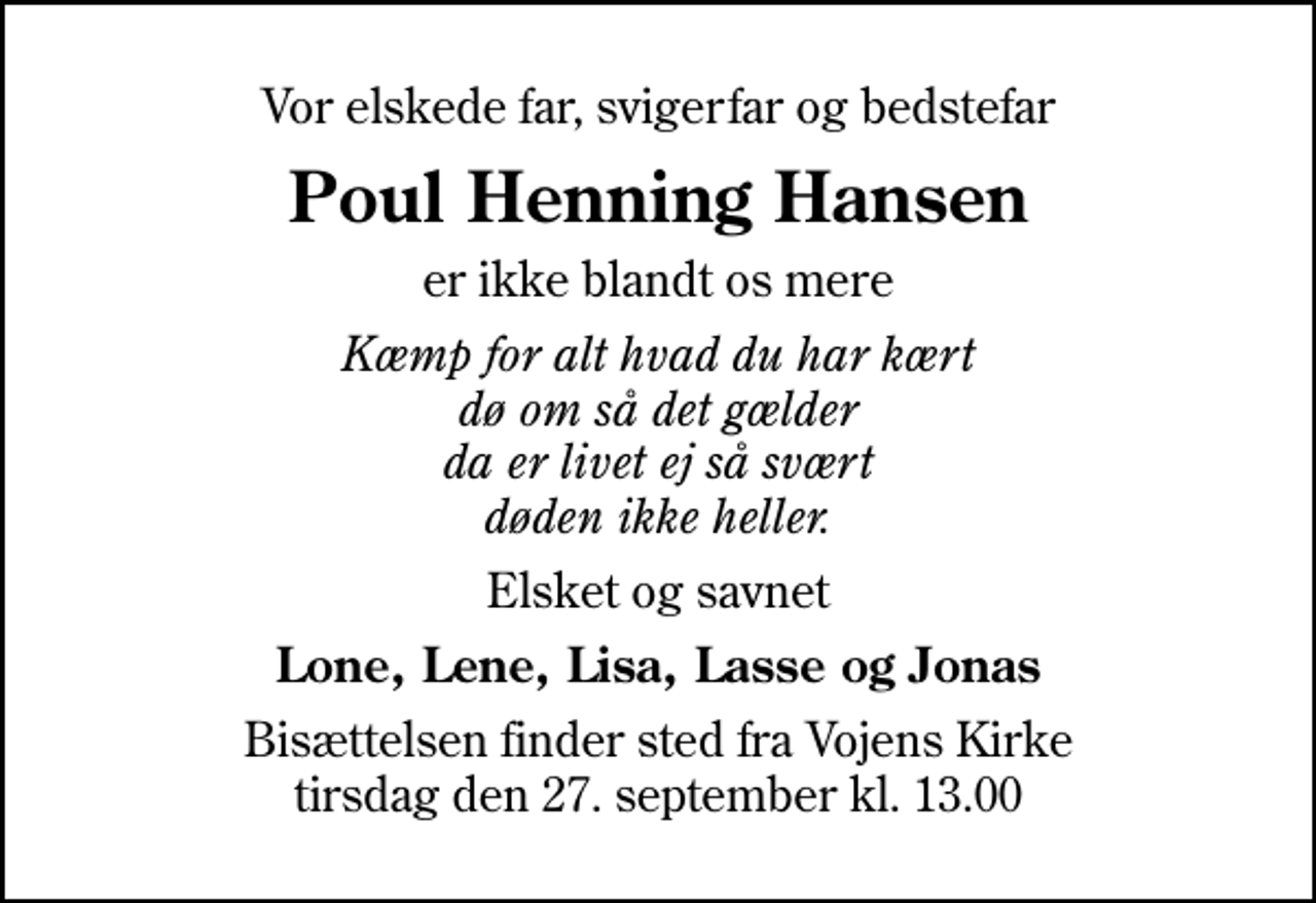 <p>Vor elskede far, svigerfar og bedstefar<br />Poul Henning Hansen<br />er ikke blandt os mere<br />Kæmp for alt hvad du har kært dø om så det gælder da er livet ej så svært døden ikke heller.<br />Elsket og savnet<br />Lone, Lene, Lisa, Lasse og Jonas<br />Bisættelsen finder sted fra Vojens Kirke tirsdag den 27. september kl. 13.00</p>