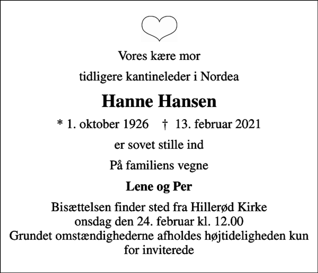 <p>Vores kære mor<br />tidligere kantineleder i Nordea<br />Hanne Hansen<br />* 1. oktober 1926 ✝ 13. februar 2021<br />er sovet stille ind<br />På familiens vegne<br />Lene og Per<br />Bisættelsen finder sted fra Hillerød Kirke onsdag den 24. februar kl. 12.00 Grundet omstændighederne afholdes højtideligheden kun for inviterede</p>