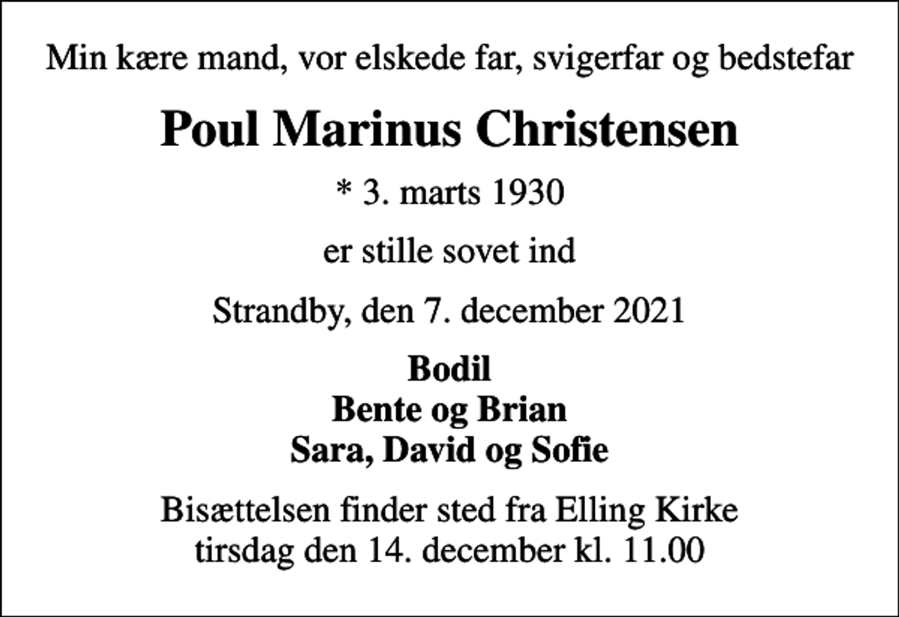 <p>Min kære mand, vor elskede far, svigerfar og bedstefar<br />Poul Marinus Christensen<br />* 3. marts 1930<br />er stille sovet ind<br />Strandby, den 7. december 2021<br />Bodil Bente og Brian Sara, David og Sofie<br />Bisættelsen finder sted fra Elling Kirke tirsdag den 14. december kl. 11.00</p>