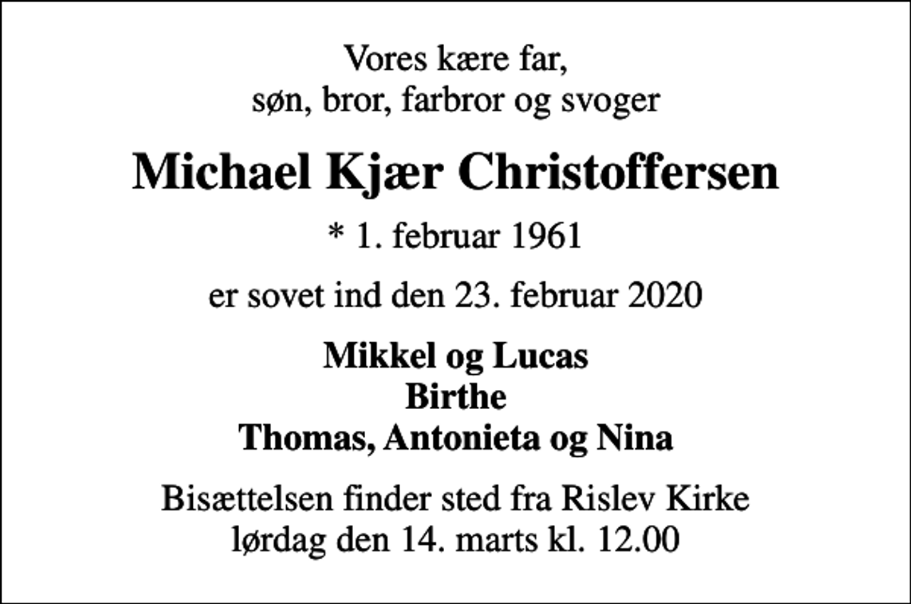 <p>Vores kære far, søn, bror, farbror og svoger<br />Michael Kjær Christoffersen<br />* 1. februar 1961<br />er sovet ind den 23. februar 2020<br />Mikkel og Lucas Birthe Thomas, Antonieta og Nina<br />Bisættelsen finder sted fra Rislev Kirke lørdag den 14. marts kl. 12.00</p>