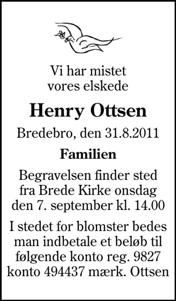 <p>Vi har mistet vores elskede<br />Henry Ottsen<br />Bredebro, den 31.8.2011<br />Familien<br />Begravelsen finder sted fra Brede Kirke onsdag den 7. september kl. 14.00<br />I stedet for blomster bedes man indbetale et beløb til følgende konto reg. 9827 konto 494437 mærk. Ottsen</p>