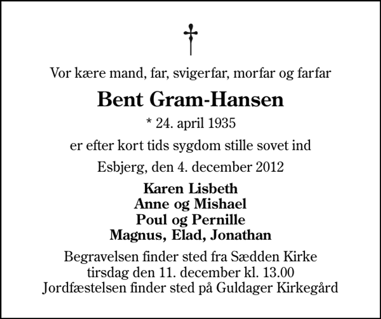 <p>Vor kære mand, far, svigerfar, morfar og farfar<br />Bent Gram-Hansen<br />* 24. april 1935<br />er efter kort tids sygdom stille sovet ind<br />Esbjerg, den 4. december 2012<br />Karen Lisbeth Anne og Mishael Poul og Pernille Magnus, Elad, Jonathan<br />Begravelsen finder sted fra Sædden Kirke tirsdag den 11. december kl. 13.00 Jordfæstelsen finder sted på Guldager Kirkegård</p>