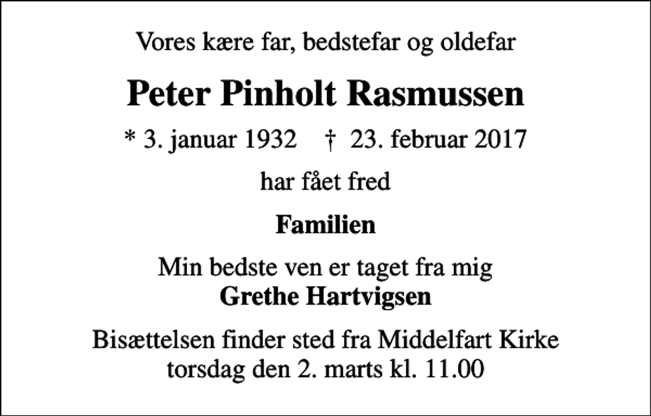 <p>Vores kære far, bedstefar og oldefar<br />Peter Pinholt Rasmussen<br />* 3. januar 1932 ✝ 23. februar 2017<br />har fået fred<br />Familien<br />Min bedste ven er taget fra mig <em>Grethe Hartvigsen</em><br />Bisættelsen finder sted fra Middelfart Kirke torsdag den 2. marts kl. 11.00</p>