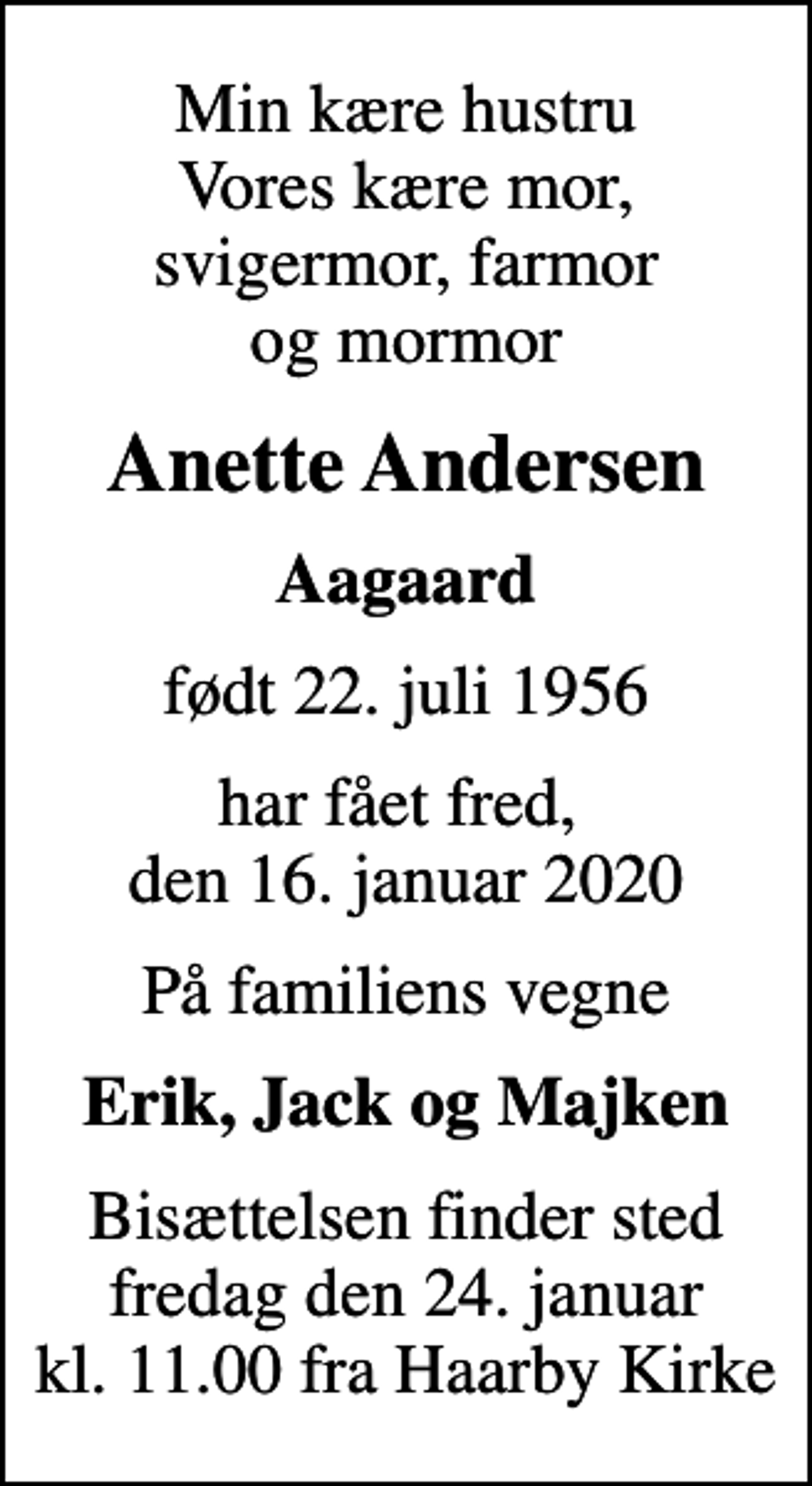 <p>Min kære hustru Vores kære mor, svigermor, farmor og mormor<br />Anette Andersen<br />Aagaard<br />født 22. juli 1956<br />har fået fred, den 16. januar 2020<br />På familiens vegne<br />Erik, Jack og Majken<br />Bisættelsen finder sted fredag den 24. januar kl. 11.00 fra Haarby Kirke</p>