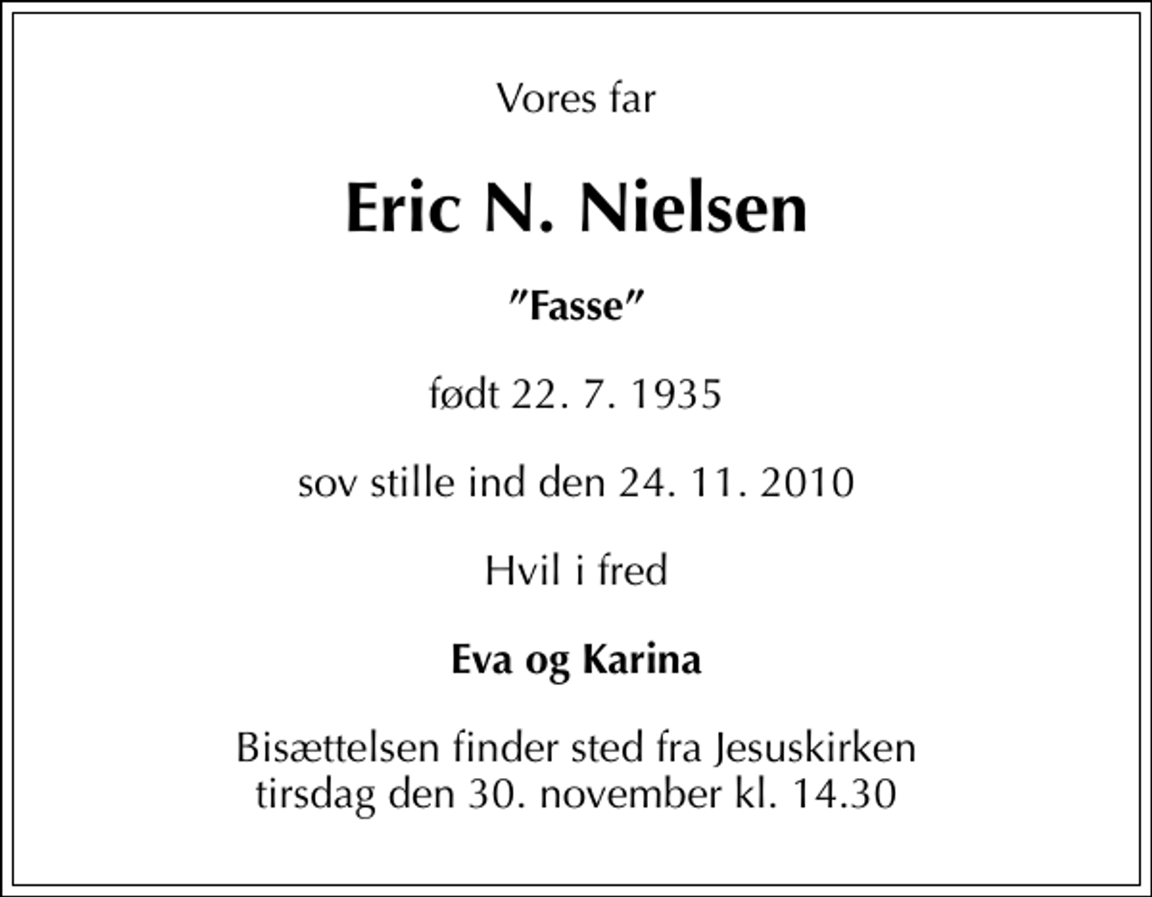 <p>Vores far<br />Eric N. Nielsen<br />Fasse<br />født 22. 7. 1935<br />sov stille ind den 24. 11. 2010<br />Hvil i fred<br />Eva og Karina<br />Bisættelsen finder sted fra Jesuskirken tirsdag den 30. november kl. 14.30</p>
