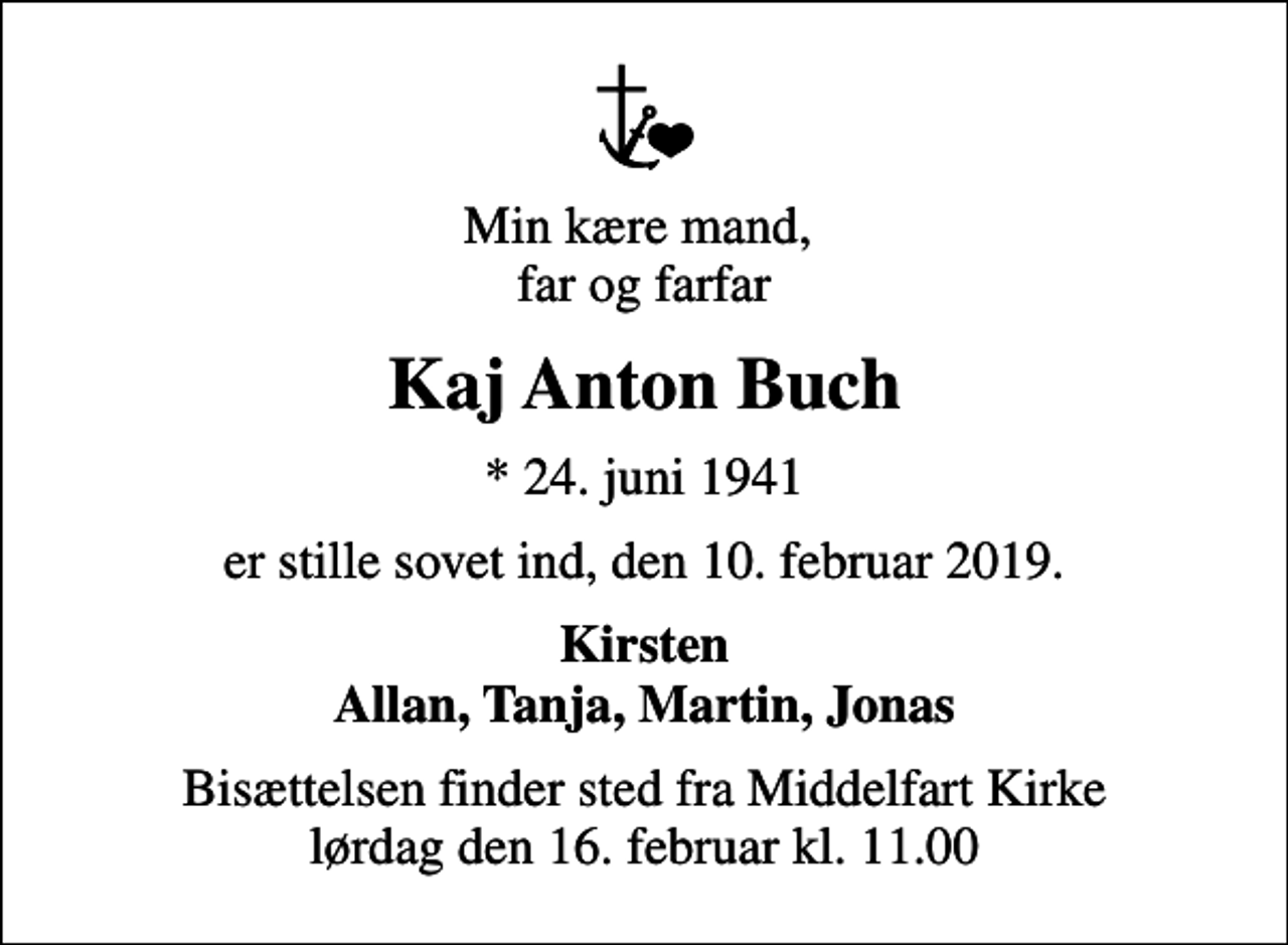 <p>Min kære mand, far og farfar<br />Kaj Anton Buch<br />* 24. juni 1941<br />er stille sovet ind, den 10. februar 2019.<br />Kirsten Allan, Tanja, Martin, Jonas<br />Bisættelsen finder sted fra Middelfart Kirke lørdag den 16. februar kl. 11.00</p>