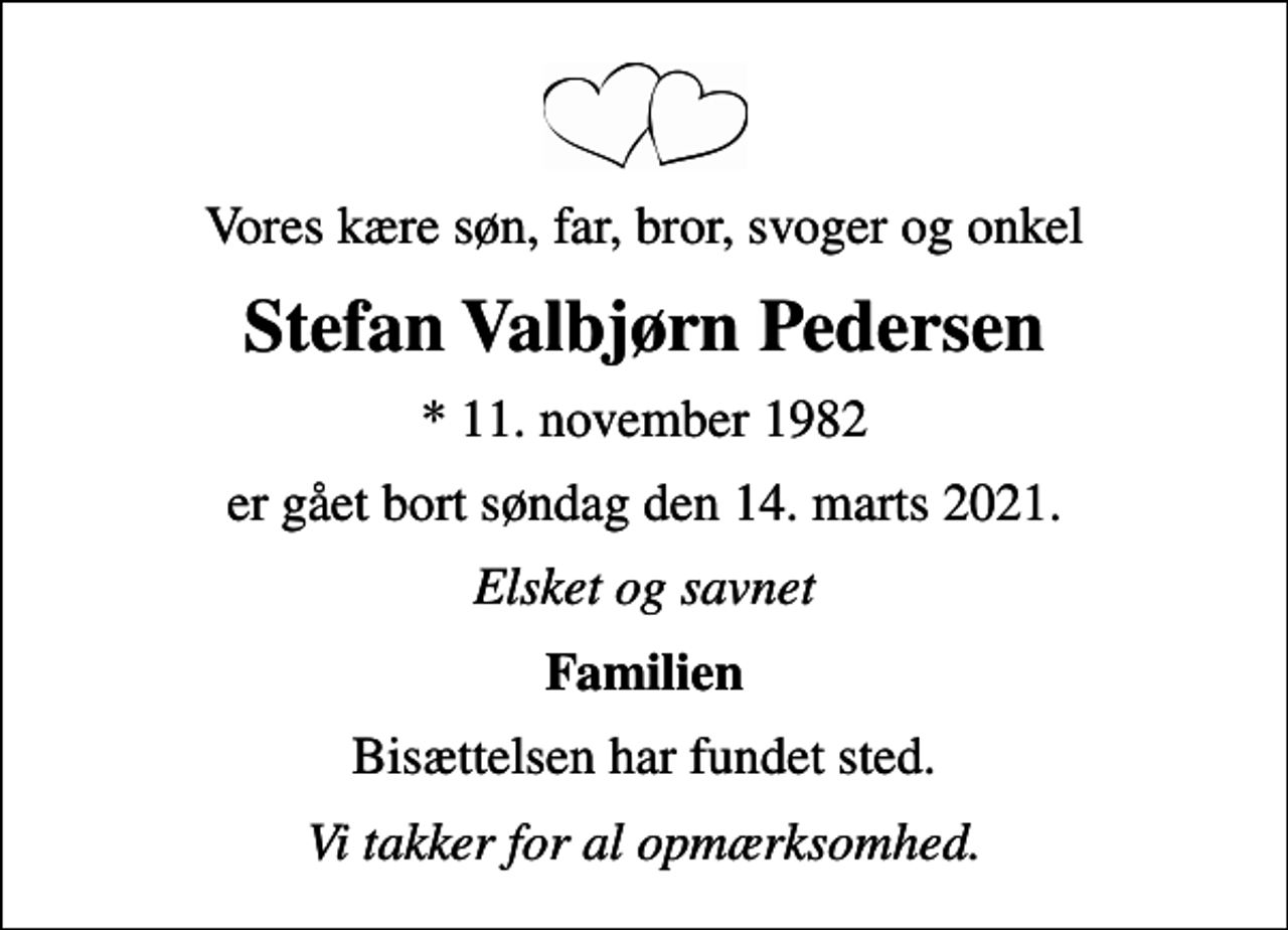 <p>Vores kære søn, far, bror, svoger og onkel<br />Stefan Valbjørn Pedersen<br />* 11. november 1982<br />er gået bort søndag den 14. marts 2021.<br />Elsket og savnet<br />Familien<br />Bisættelsen har fundet sted.<br />Vi takker for al opmærksomhed.</p>