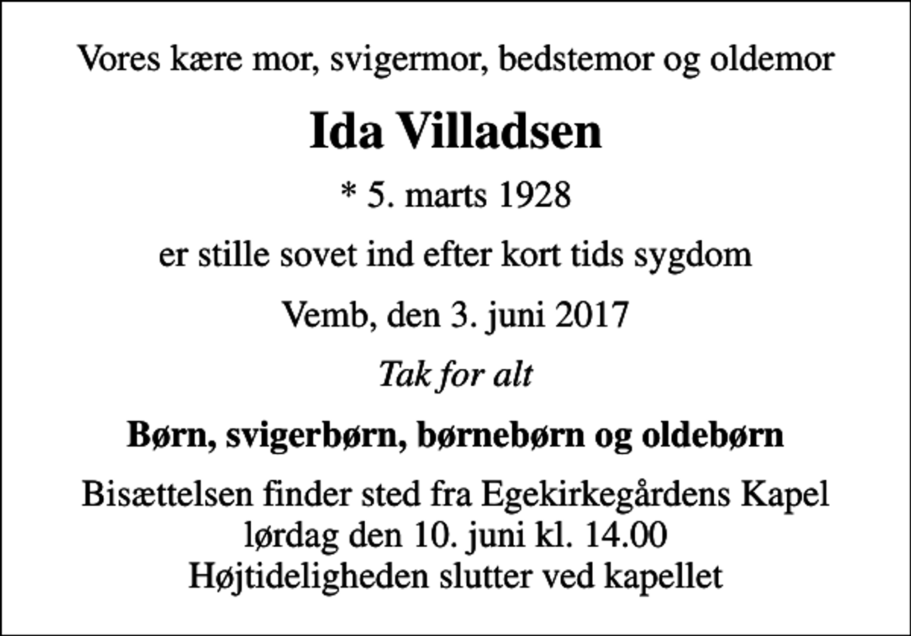 <p>Vores kære mor, svigermor, bedstemor og oldemor<br />Ida Villadsen<br />* 5. marts 1928<br />er stille sovet ind efter kort tids sygdom<br />Vemb, den 3. juni 2017<br />Tak for alt<br />Børn, svigerbørn, børnebørn og oldebørn<br />Bisættelsen finder sted fra Egekirkegårdens Kapel lørdag den 10. juni kl. 14.00 Højtideligheden slutter ved kapellet</p>