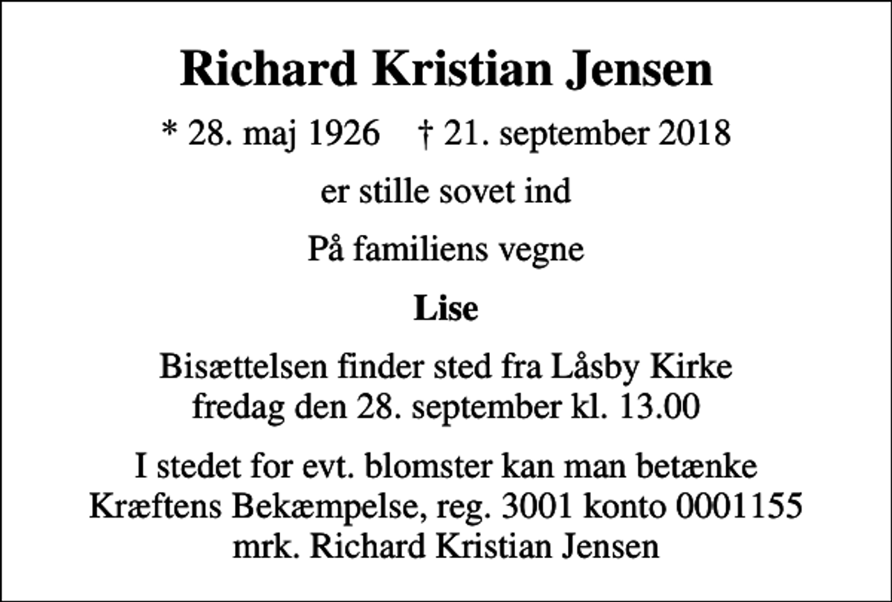 <p>Richard Kristian Jensen<br />* 28. maj 1926 ✝ 21. september 2018<br />er stille sovet ind<br />På familiens vegne<br />Lise<br />Bisættelsen finder sted fra Låsby Kirke fredag den 28. september kl. 13.00<br />I stedet for evt. blomster kan man betænke<br />Kræftens Bekæmpelse reg.3001konto0001155mrk. Richard Kristian<br />Jensen</p>