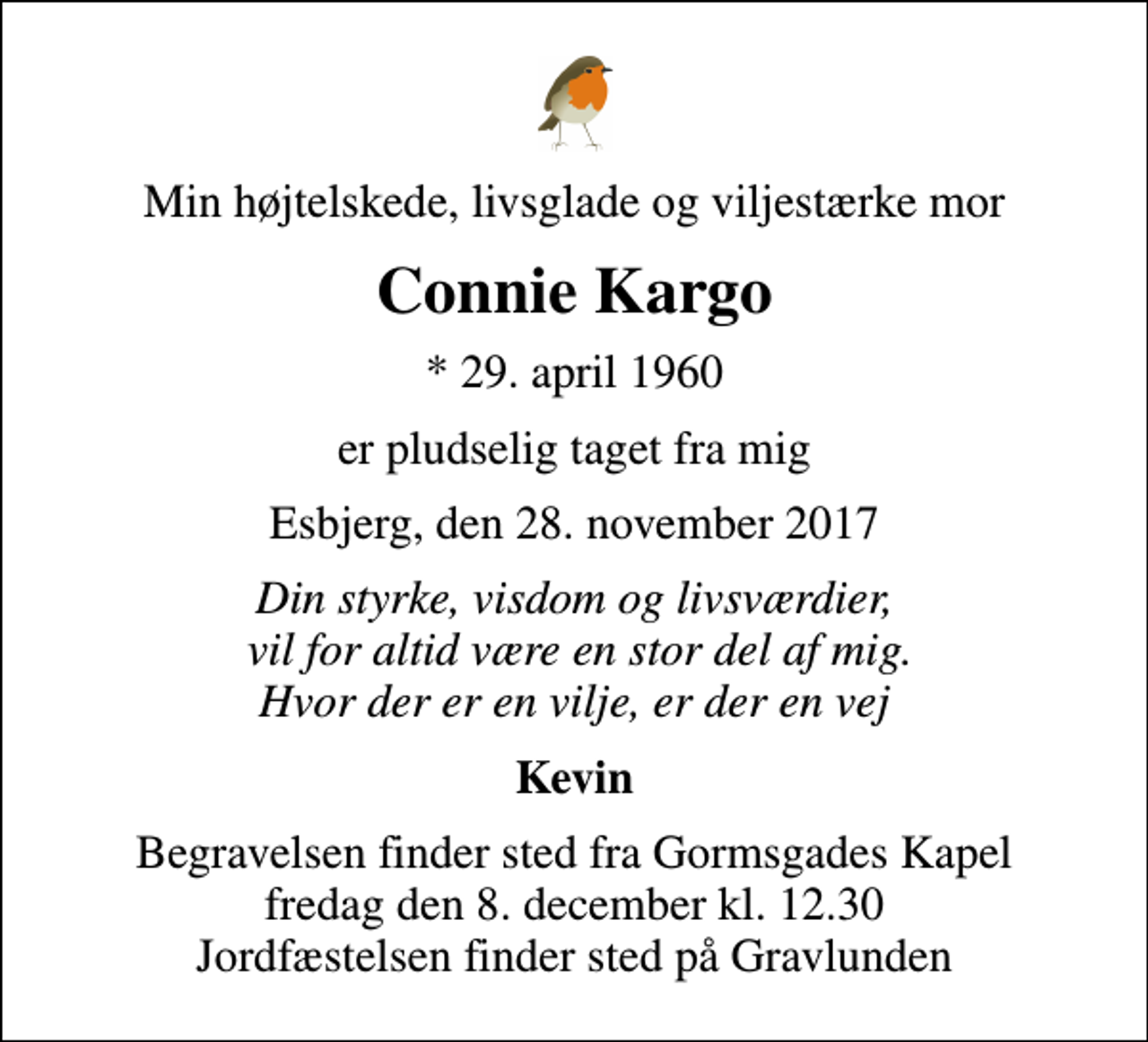 <p>Min højtelskede, livsglade og viljestærke mor<br />Connie Kargo<br />* 29. april 1960<br />er pludselig taget fra mig<br />Esbjerg, den 28. november 2017<br />Din styrke, visdom og livsværdier, vil for altid være en stor del af mig. Hvor der er en vilje, er der en vej<br />Kevin<br />Begravelsen finder sted fra Gormsgades Kapel fredag den 8. december kl. 12.30 Jordfæstelsen finder sted på Gravlunden</p>