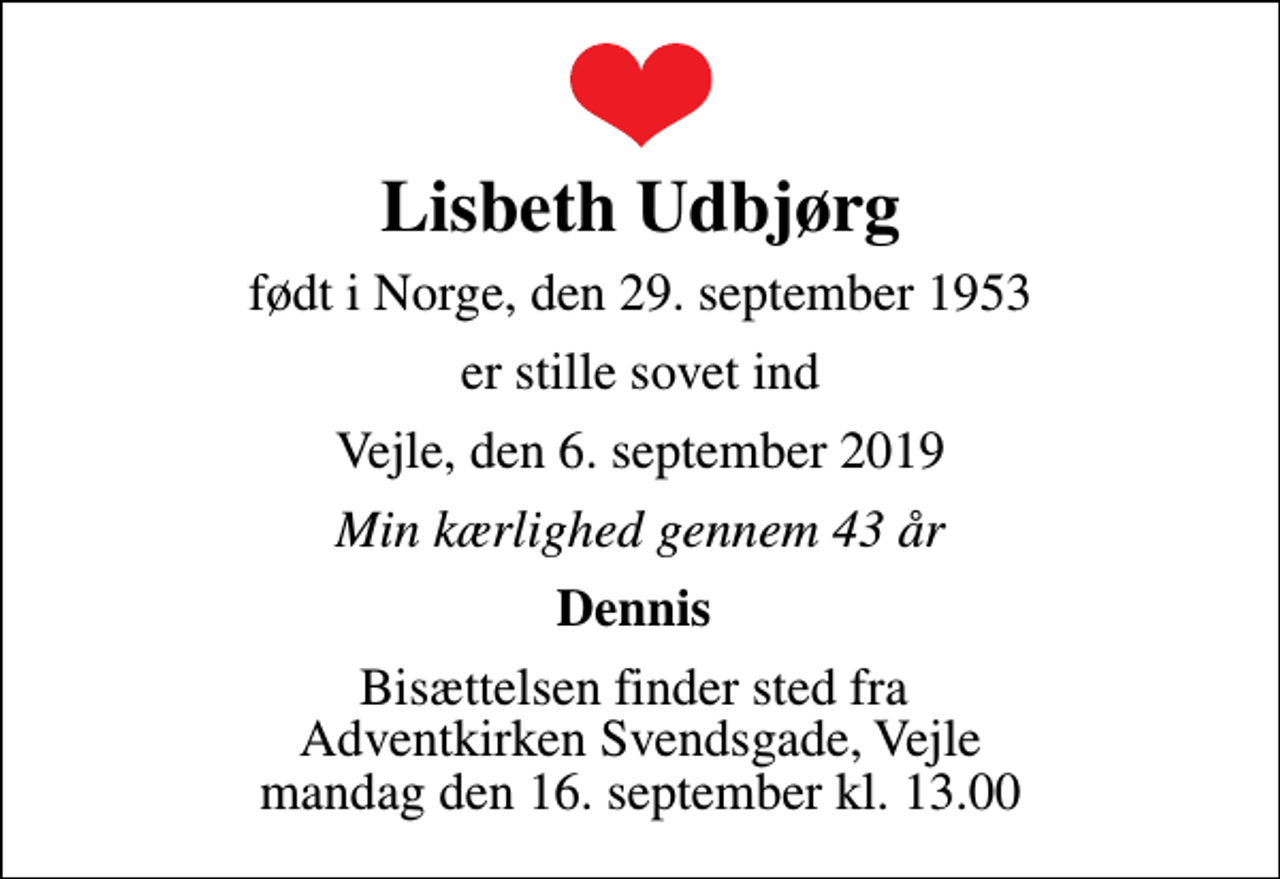 <p>Lisbeth Udbjørg<br />født i Norge, den 29. september 1953<br />er stille sovet ind<br />Vejle, den 6. september 2019<br />Min kærlighed gennem 43 år<br />Dennis<br />Bisættelsen finder sted fra Adventkirken Svendsgade, Vejle mandag den 16. september kl. 13.00</p>