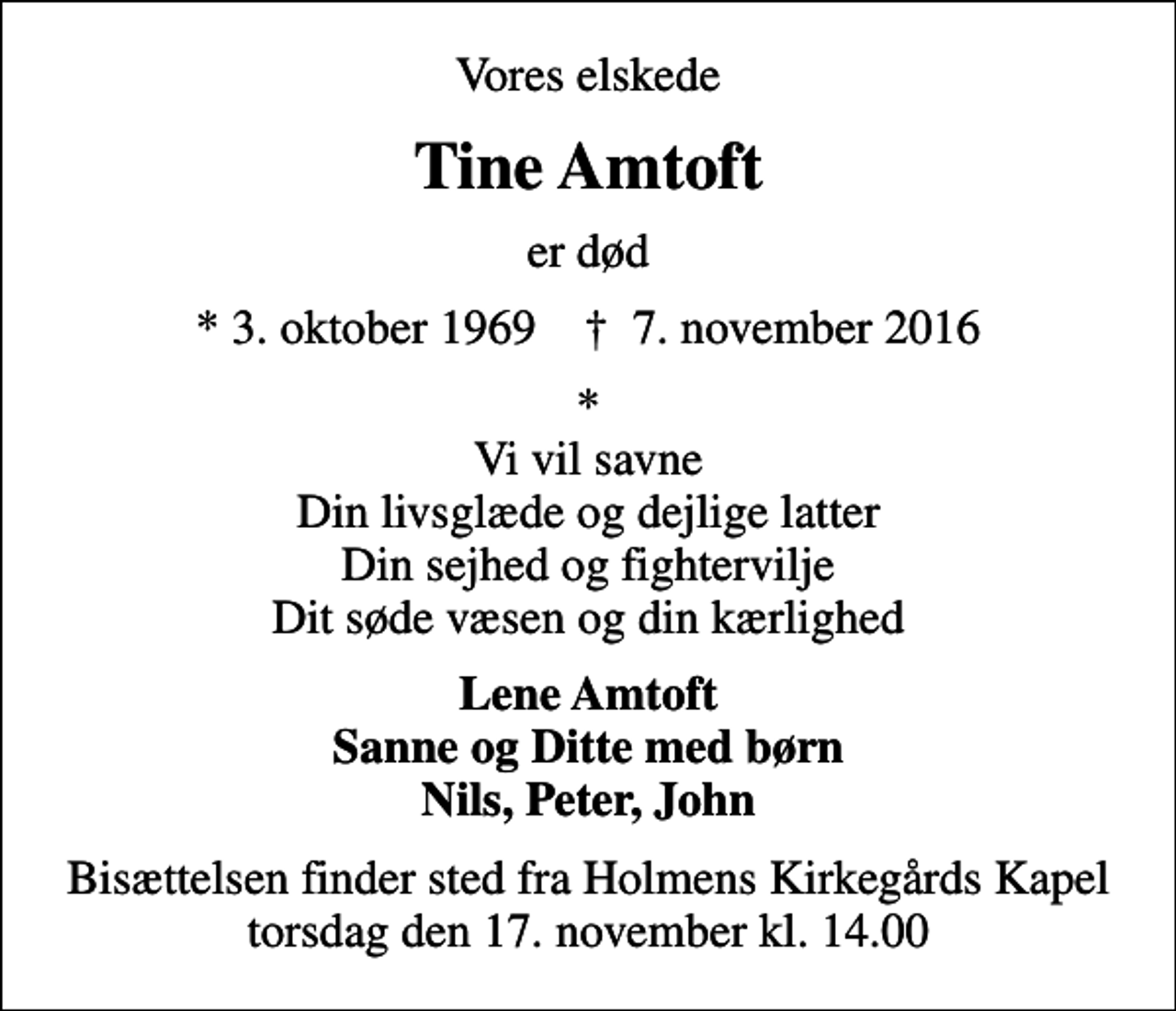 <p>Vores elskede<br />Tine Amtoft<br />er død<br />* 3. oktober 1969 ✝ 7. november 2016<br />* Vi vil savne Din livsglæde og dejlige latter Din sejhed og fightervilje Dit søde væsen og din kærlighed<br />Lene Amtoft Sanne og Ditte med børn Nils, Peter, John<br />Bisættelsen finder sted fra Holmens Kirkegårds Kapel torsdag den 17. november kl. 14.00</p>