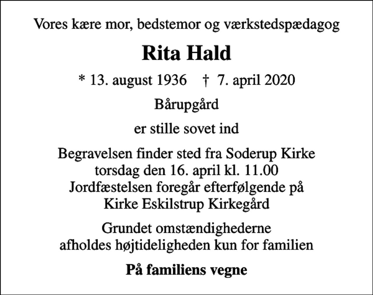 <p>Vores kære mor, bedstemor og værkstedspædagog<br />Rita Hald<br />* 13. august 1936 ✝ 7. april 2020<br />Bårupgård<br />er stille sovet ind<br />Begravelsen finder sted fra Soderup Kirke torsdag den 16. april kl. 11.00 Jordfæstelsen foregår efterfølgende på Kirke Eskilstrup Kirkegård<br />Grundet omstændighederne afholdes højtideligheden kun for familien<br />På familiens vegne</p>