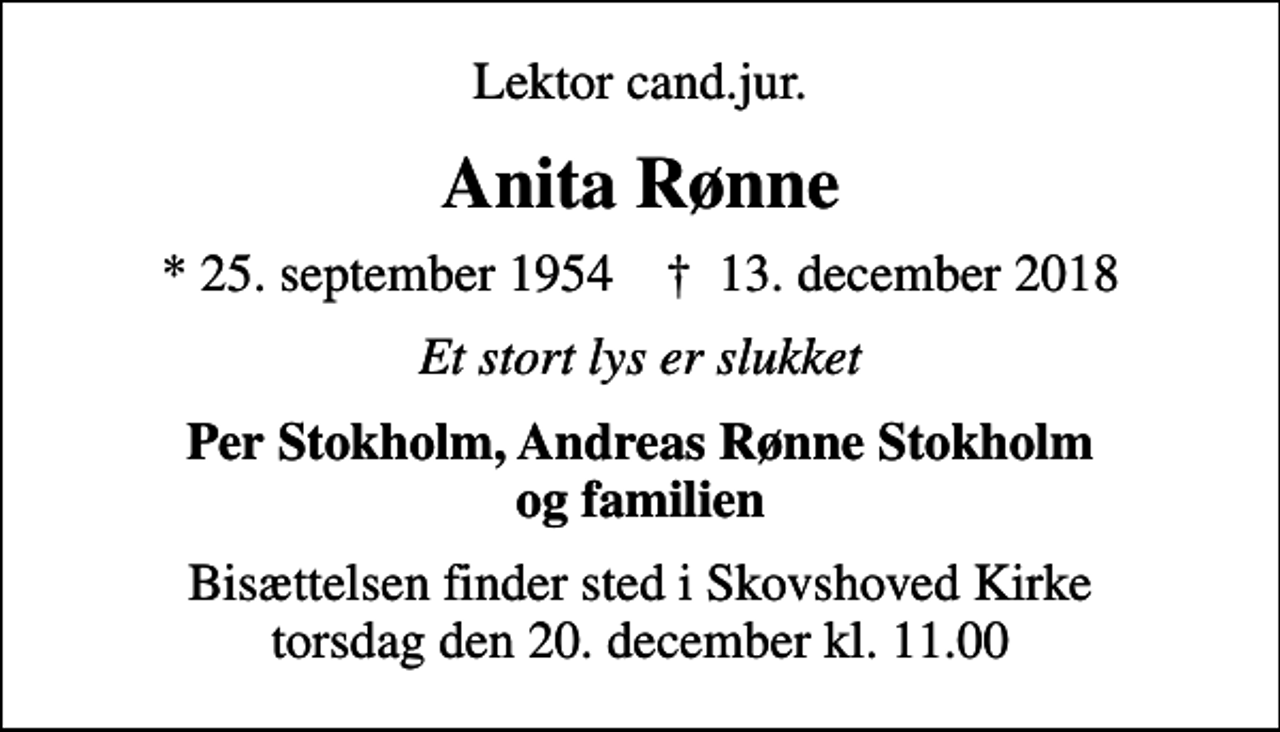 <p>Lektor cand.jur.<br />Anita Rønne<br />* 25. september 1954 ✝ 13. december 2018<br />Et stort lys er slukket<br />Per Stokholm, Andreas Rønne Stokholm og familien<br />Bisættelsen finder sted i Skovshoved Kirke torsdag den 20. december kl. 11.00</p>