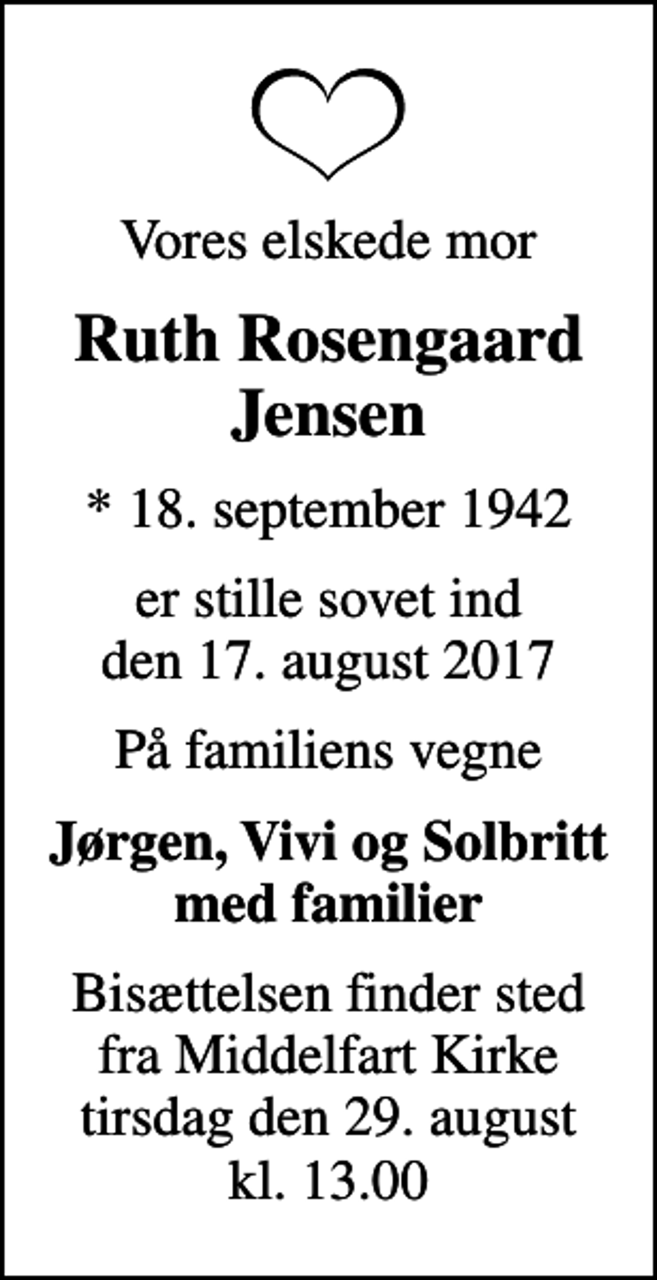 <p>Vores elskede mor<br />Ruth Rosengaard Jensen<br />* 18. september 1942<br />er stille sovet ind den 17. august 2017<br />På familiens vegne<br />Jørgen, Vivi og Solbritt med familier<br />Bisættelsen finder sted fra Middelfart Kirke tirsdag den 29. august kl. 13.00</p>