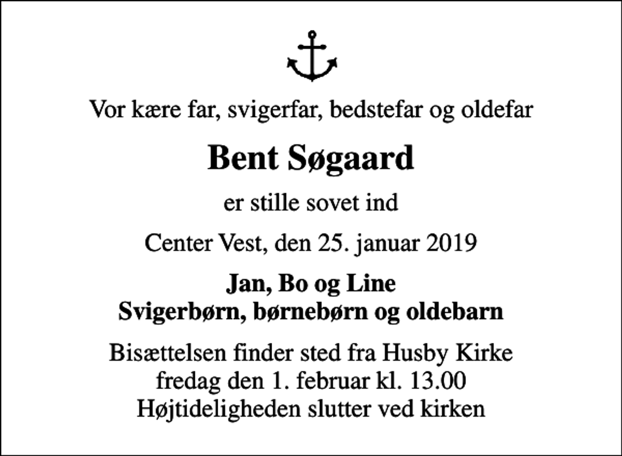 <p>Vor kære far, svigerfar, bedstefar og oldefar<br />Bent Søgaard<br />er stille sovet ind<br />Center Vest, den 25. januar 2019<br />Jan, Bo og Line Svigerbørn, børnebørn og oldebarn<br />Bisættelsen finder sted fra Husby Kirke fredag den 1. februar kl. 13.00 Højtideligheden slutter ved kirken</p>