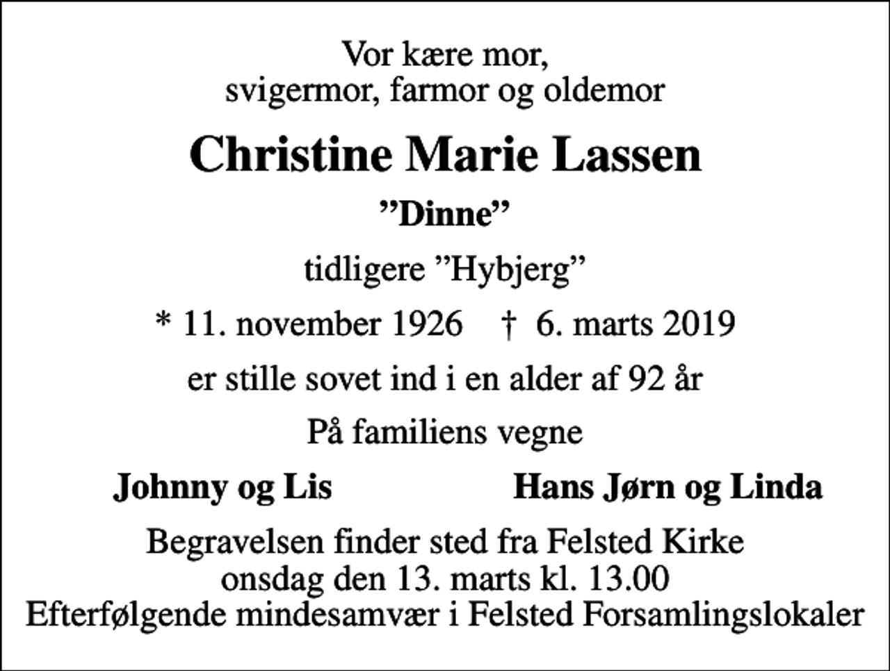 <p>Vor kære mor, svigermor, farmor og oldemor<br />Christine Marie Lassen<br />Dinne<br />tidligere Hybjerg<br />* 11. november 1926 ✝ 6. marts 2019<br />er stille sovet ind i en alder af 92 år<br />På familiens vegne<br />Johnny og Lis<br />Hans Jørn og Linda<br />Begravelsen finder sted fra Felsted Kirke onsdag den 13. marts kl. 13.00 Efterfølgende mindesamvær i Felsted Forsamlingslokaler</p>