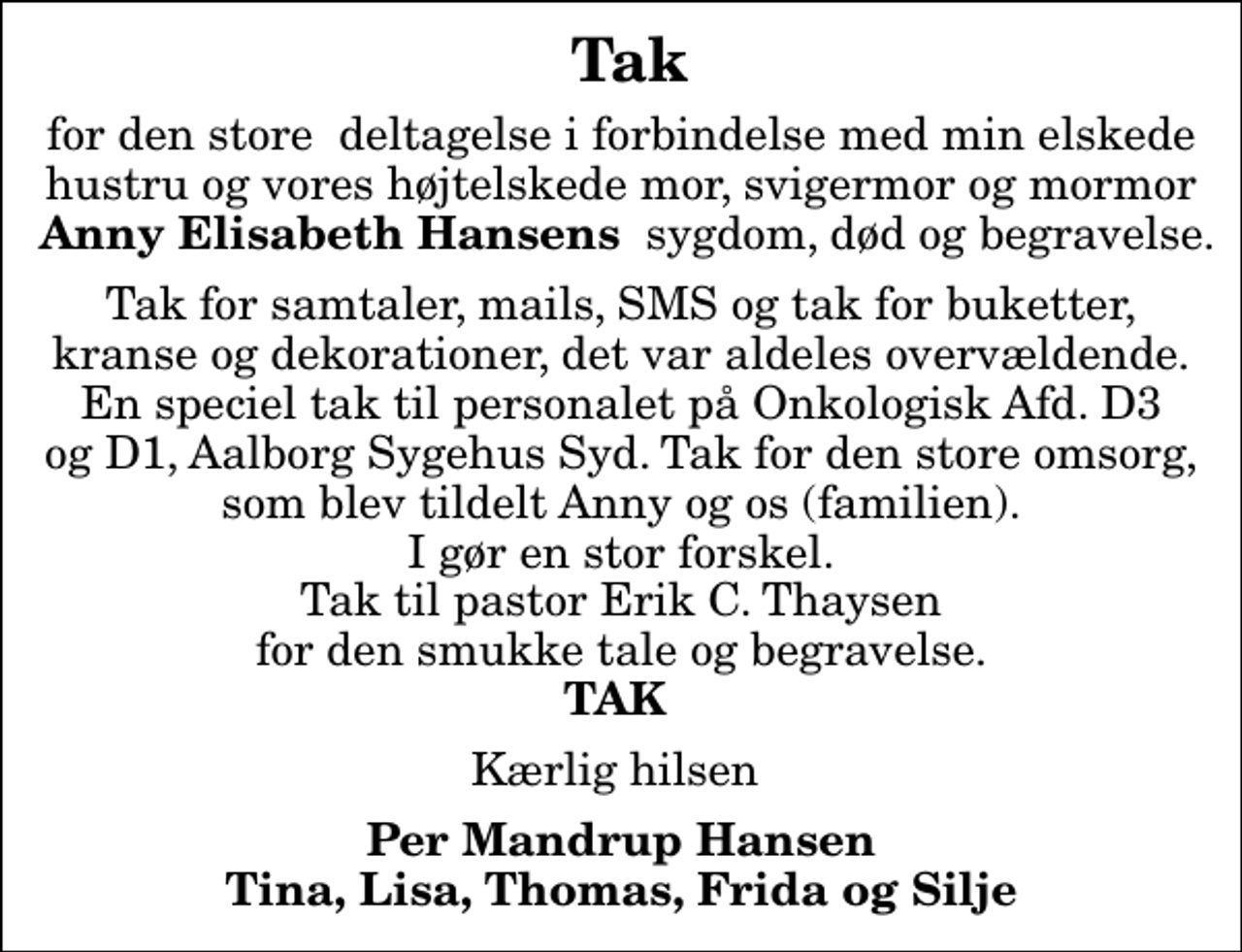 <p>Tak<br />for den store deltagelse i forbindelse med min elskede hustru og vores højtelskede mor, svigermor og mormor <em> Anny Elisabeth Hansens </em> sygdom, død og begravelse.<br />Tak for samtaler, mails, SMS og tak for buketter, kranse og dekorationer, det var aldeles overvældende. En speciel tak til personalet på Onkologisk Afd. D3 og D1, Aalborg Sygehus Syd. Tak for den store omsorg, som blev tildelt Anny og os (familien). I gør en stor forskel. Tak til pastor Erik C. Thaysen for den smukke tale og begravelse. <em>TAK</em><br />Kærlig hilsen<br />Per Mandrup Hansen Tina, Lisa, Thomas, Frida og Silje</p>