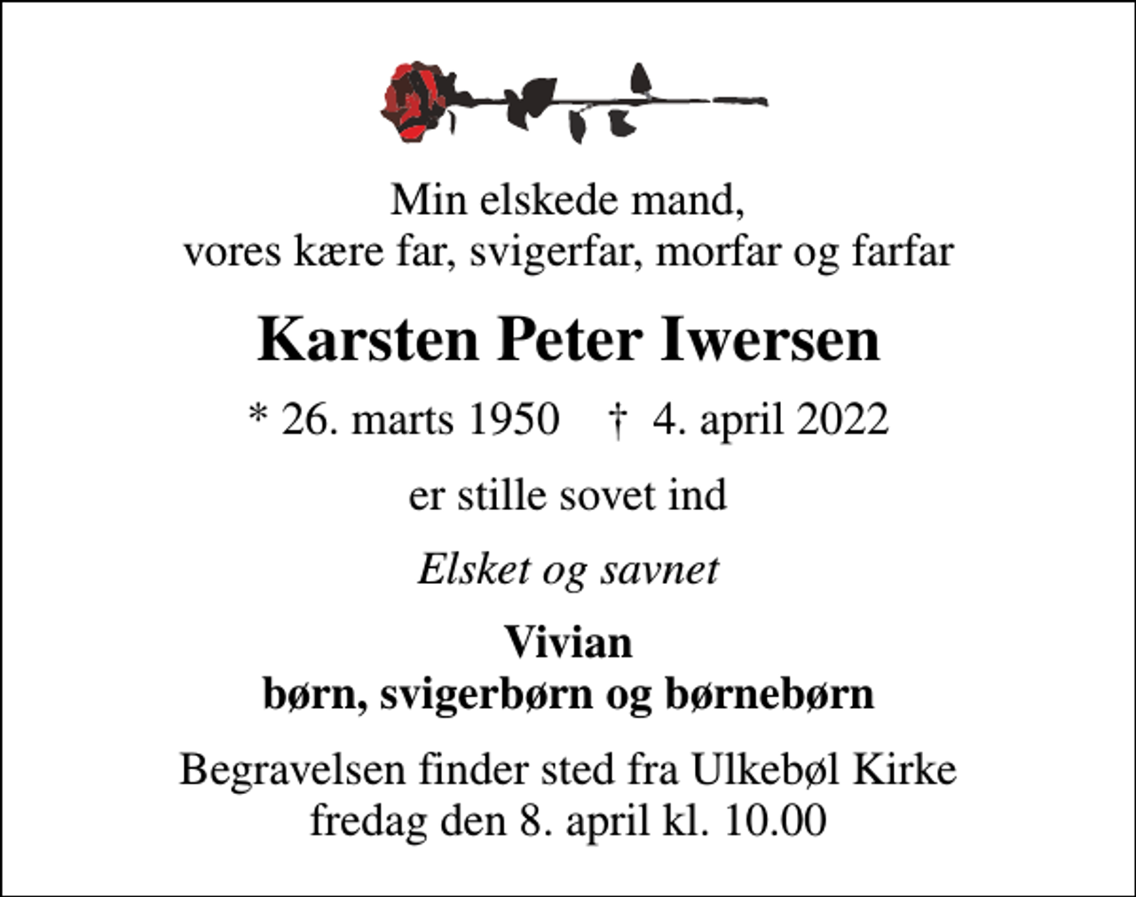 <p>Min elskede mand, vores kære far, svigerfar, morfar og farfar<br />Karsten Peter Iwersen<br />* 26. marts 1950 ✝ 4. april 2022<br />er stille sovet ind<br />Elsket og savnet<br />Vivian børn, svigerbørn og børnebørn<br />Begravelsen finder sted fra Ulkebøl Kirke fredag den 8. april kl. 10.00</p>