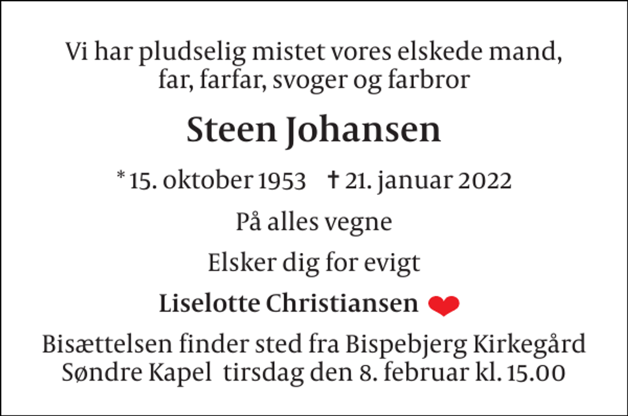 <p>Vi har pludselig mistet vores elskede mand, far, farfar, svoger og farbror<br />Steen Johansen<br />*​ 15. oktober 1953​ ✝​ 21. januar 2022<br />På alles vegne<br />Elsker dig for evigt<br />Liselotte Christiansen<br />Bisættelsen finder sted fra Bispebjerg Kirkegård Søndre Kapel tirsdag den 8. februar kl. 15.00</p>