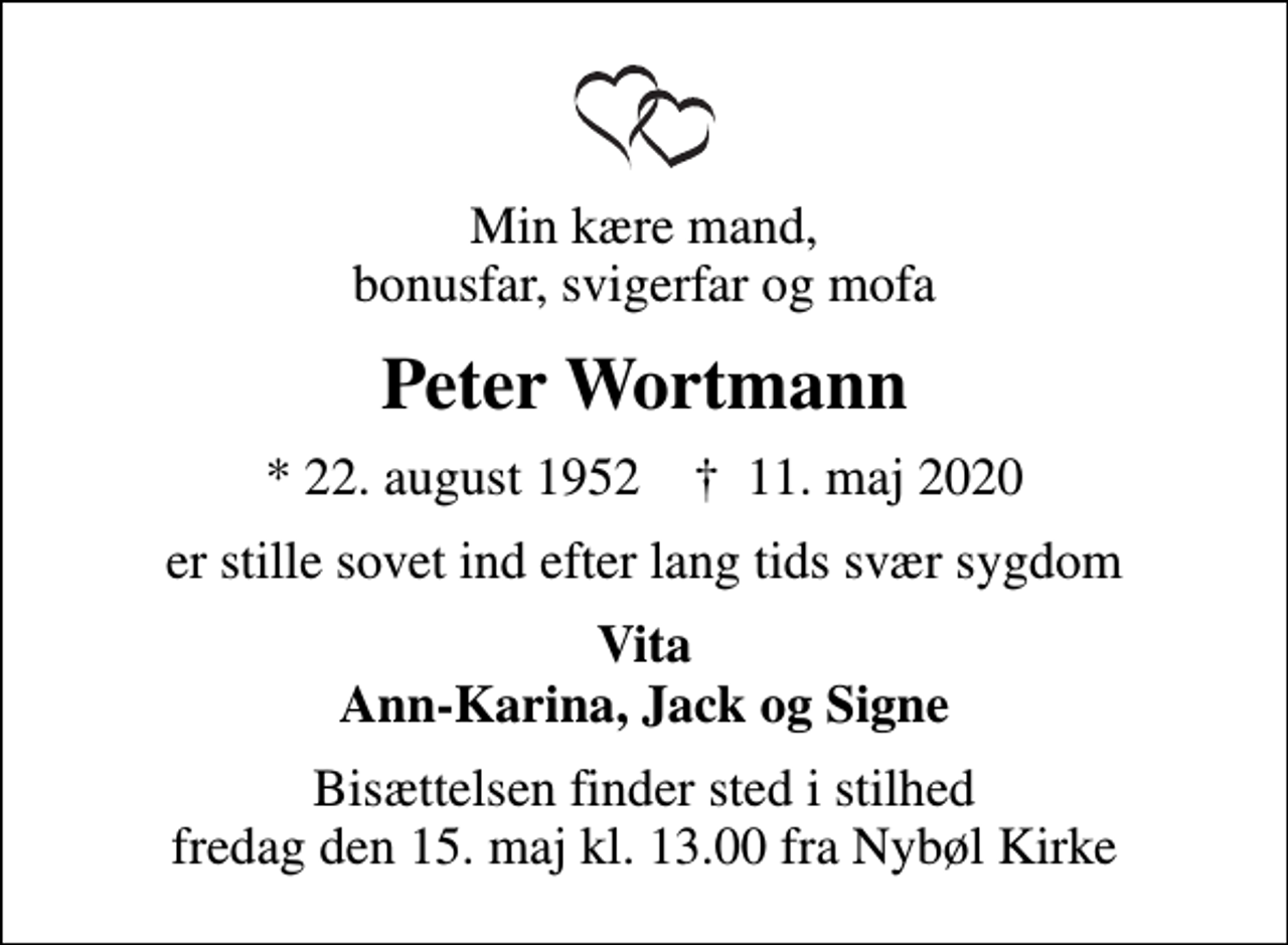 <p>Min kære mand, bonusfar, svigerfar og mofa<br />Peter Wortmann<br />* 22. august 1952 ✝ 11. maj 2020<br />er stille sovet ind efter lang tids svær sygdom<br />Vita Ann-Karina, Jack og Signe<br />Bisættelsen finder sted i stilhed fredag den 15. maj kl. 13.00 fra Nybøl Kirke</p>