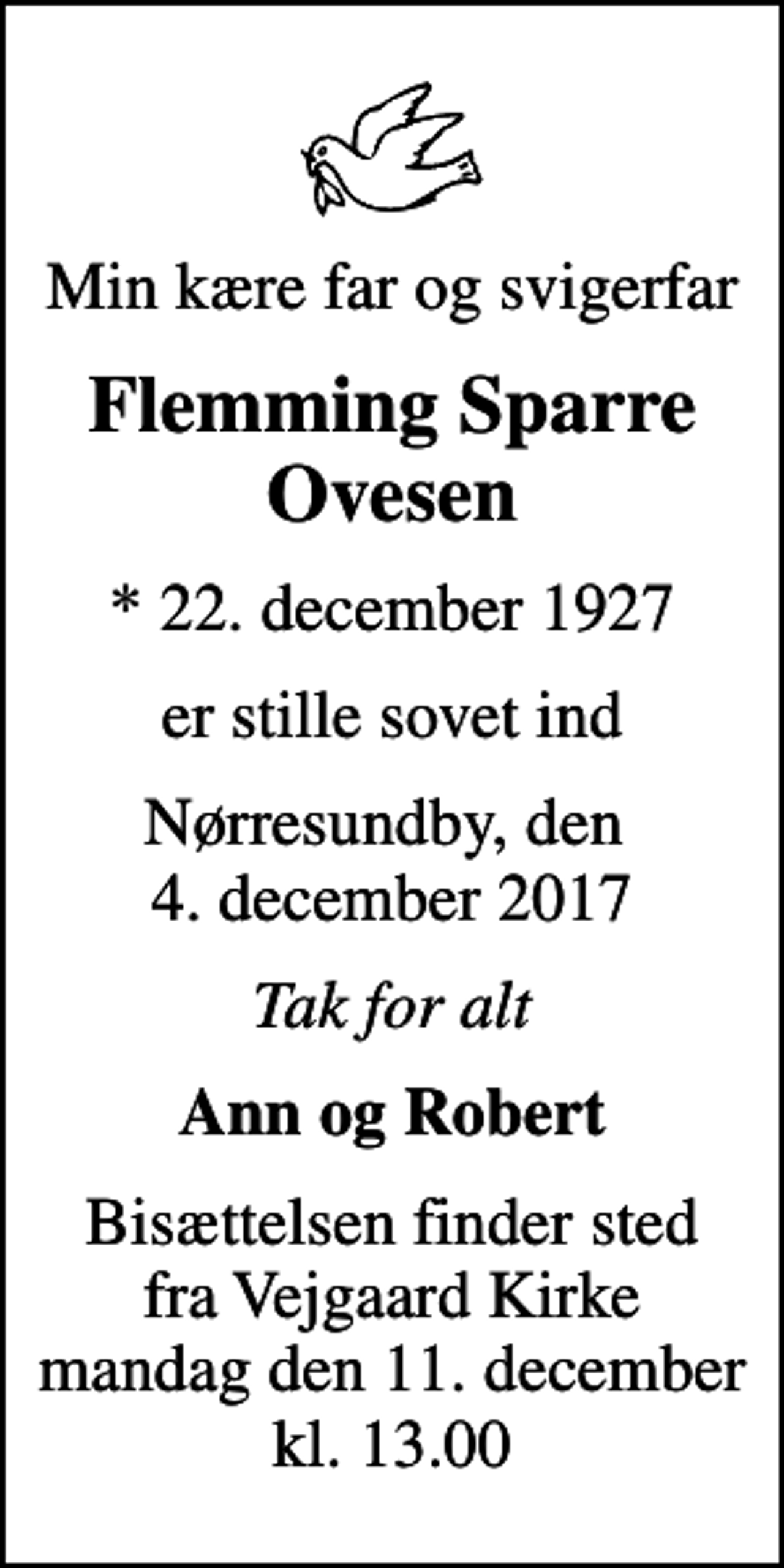 <p>Min kære far og svigerfar<br />Flemming Sparre Ovesen<br />* 22. december 1927<br />er stille sovet ind<br />Nørresundby, den 4. december 2017<br />Tak for alt<br />Ann og Robert<br />Bisættelsen finder sted fra Vejgaard Kirke mandag den 11. december kl. 13.00</p>