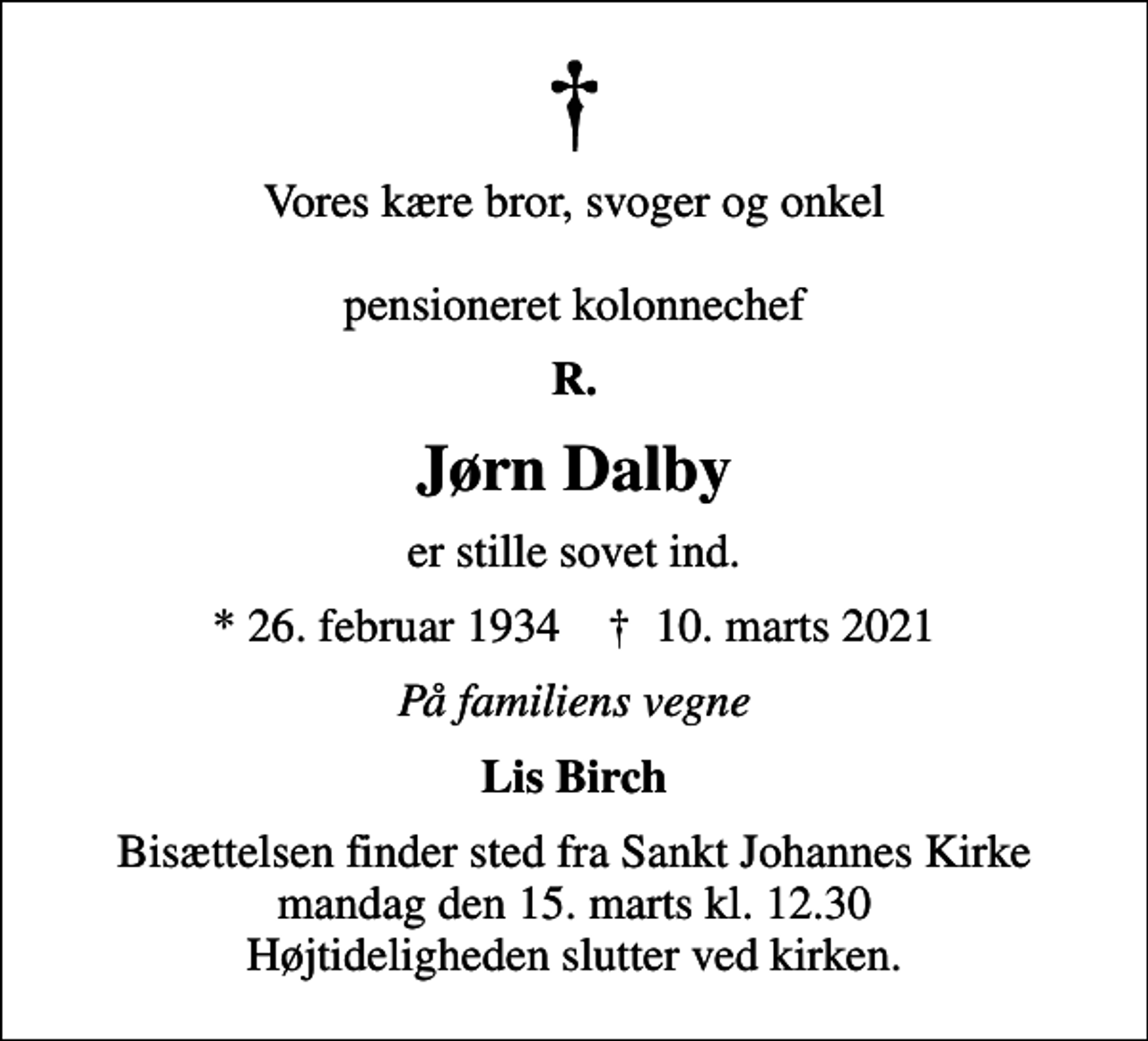 <p>Vores kære bror, svoger og onkel pensioneret kolonnechef<br />R.<br />Jørn Dalby<br />er stille sovet ind.<br />* 26. februar 1934 ✝ 10. marts 2021<br />På familiens vegne<br />Lis Birch<br />Bisættelsen finder sted fra Sankt Johannes Kirke mandag den 15. marts kl. 12.30 Højtideligheden slutter ved kirken.</p>