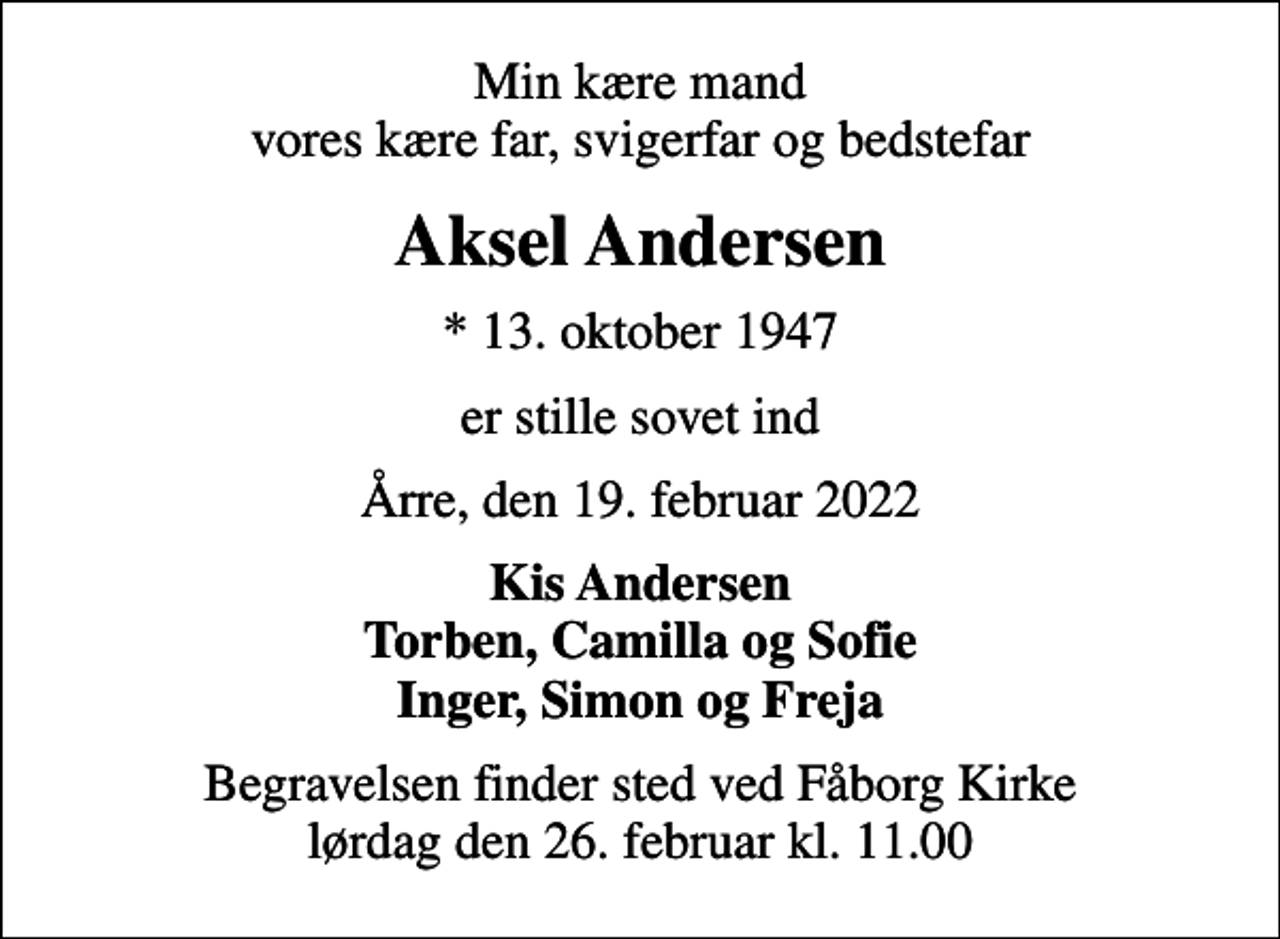<p>Min kære mand vores kære far, svigerfar og bedstefar<br />Aksel Andersen<br />* 13. oktober 1947<br />er stille sovet ind<br />Årre, den 19. februar 2022<br />Kis Andersen Torben, Camilla og Sofie Inger, Simon og Freja<br />Begravelsen finder sted ved Fåborg Kirke lørdag den 26. februar kl. 11.00</p>