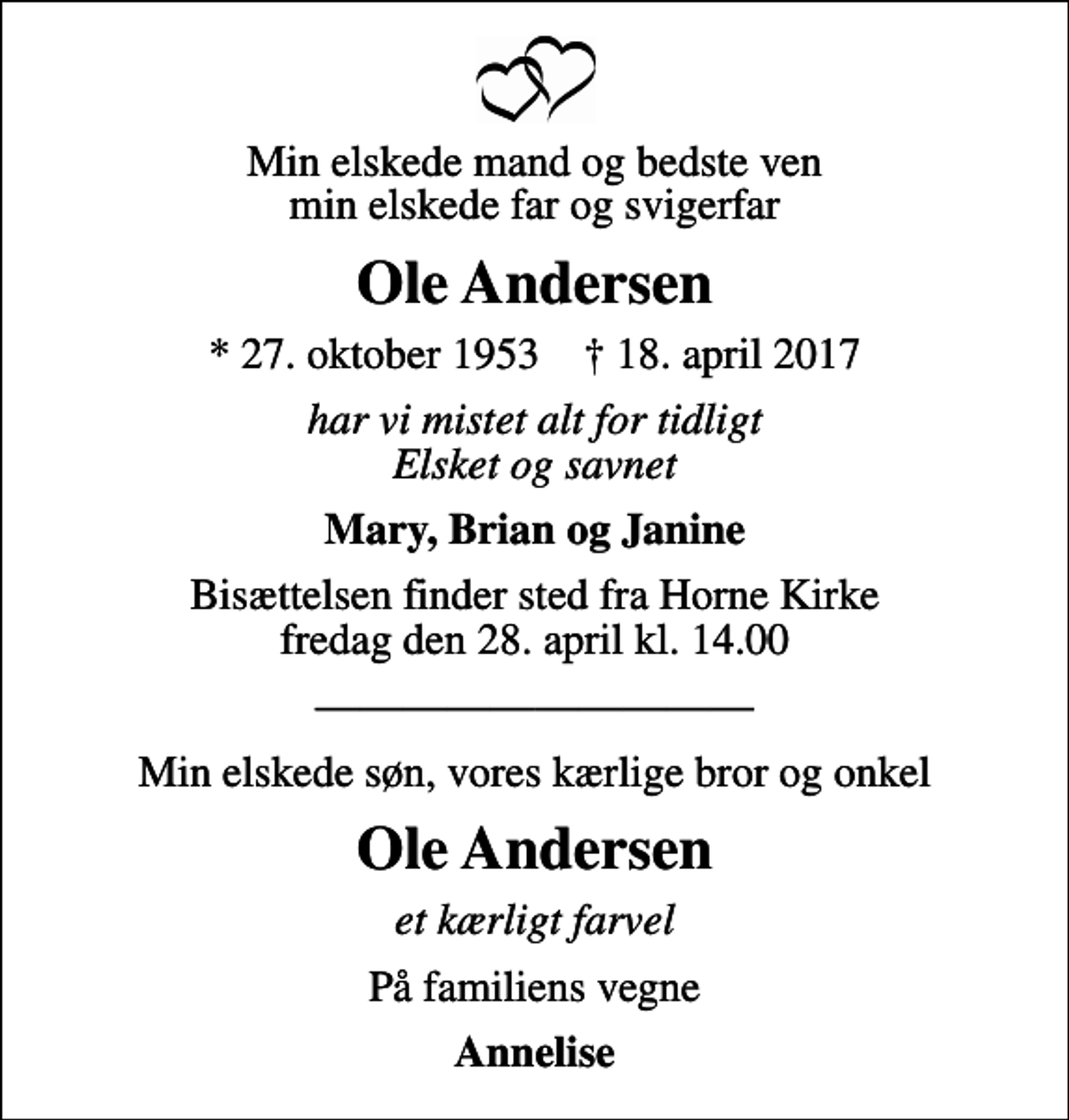 <p>Min elskede mand og bedste ven min elskede far og svigerfar<br />Ole Andersen<br />* 27. oktober 1953 ✝ 18. april 2017<br />har vi mistet alt for tidligt Elsket og savnet<br />Mary, Brian og Janine<br />Bisættelsen finder sted fra Horne Kirke fredag den 28. april kl. 14.00<br />Min elskede søn, vores kærlige bror og onkel<br />Ole Andersen<br />et kærligt farvel<br />På familiens vegne<br />Annelise</p>