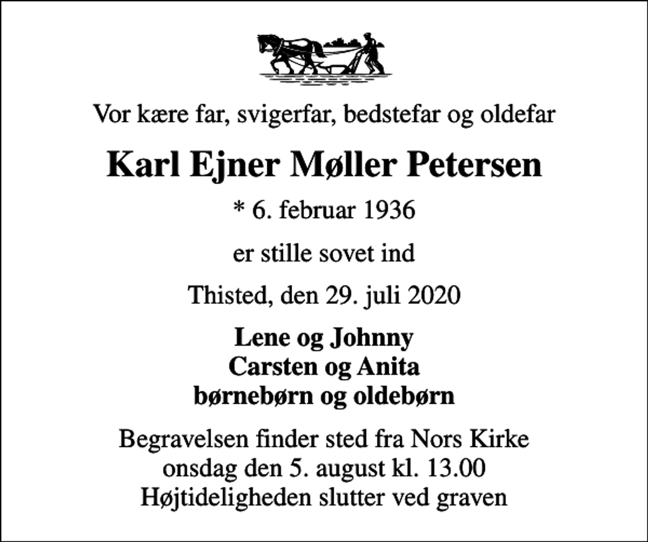 <p>Vor kære far, svigerfar, bedstefar og oldefar<br />Karl Ejner Møller Petersen<br />* 6. februar 1936<br />er stille sovet ind<br />Thisted, den 29. juli 2020<br />Lene og Johnny Carsten og Anita børnebørn og oldebørn<br />Begravelsen finder sted fra Nors Kirke onsdag den 5. august kl. 13.00 Højtideligheden slutter ved graven</p>