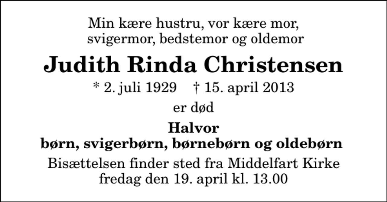 <p>Min kære hustru, vor kære mor, svigermor, bedstemor og oldemor<br />Judith Rinda Christensen<br />* 2. juli 1929 ✝ 15. april 2013<br />er død<br />Halvor børn, svigerbørn, børnebørn og oldebørn<br />Bisættelsen finder sted fra Middelfart Kirke fredag den 19. april kl. 13.00</p>
