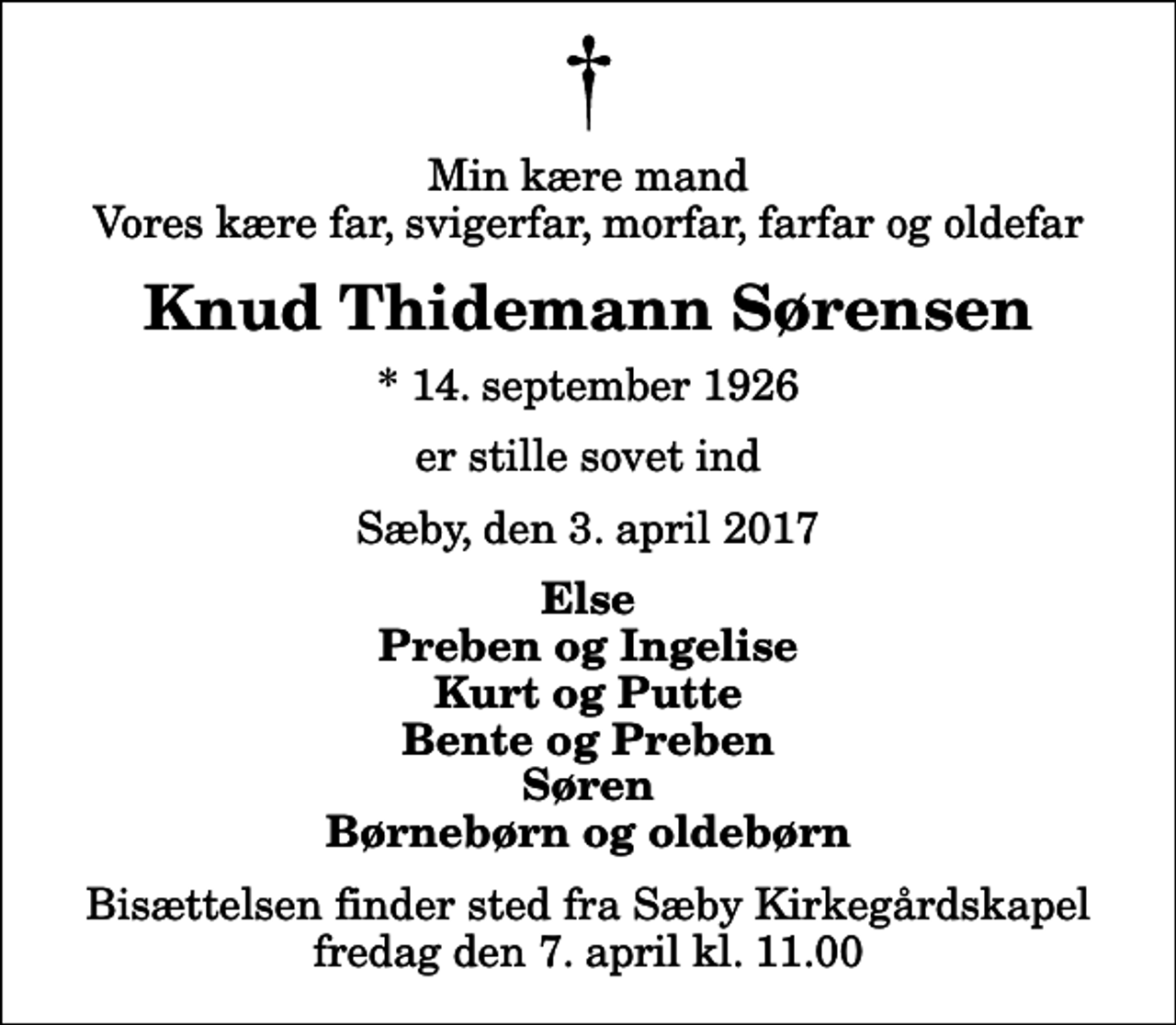<p>Min kære mand Vores kære far, svigerfar, morfar, farfar og oldefar<br />Knud Thidemann Sørensen<br />* 14. september 1926<br />er stille sovet ind<br />Sæby, den 3. april 2017<br />Else Preben og Ingelise Kurt og Putte Bente og Preben Søren Børnebørn og oldebørn<br />Bisættelsen finder sted fra Sæby Kirkegårdskapel fredag den 7. april kl. 11.00</p>