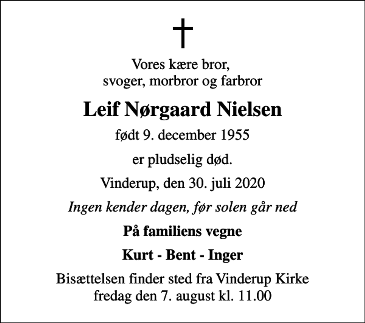 <p>Vores kære bror, svoger, morbror og farbror<br />Leif Nørgaard Nielsen<br />født 9. december 1955<br />er pludselig død.<br />Vinderup, den 30. juli 2020<br />Ingen kender dagen, før solen går ned<br />På familiens vegne<br />Kurt - Bent - Inger<br />Bisættelsen finder sted fra Vinderup Kirke fredag den 7. august kl. 11.00</p>