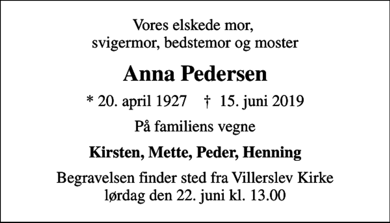 <p>Vores elskede mor, svigermor, bedstemor og moster<br />Anna Pedersen<br />* 20. april 1927 ✝ 15. juni 2019<br />På familiens vegne<br />Kirsten, Mette, Peder, Henning<br />Begravelsen finder sted fra Villerslev Kirke lørdag den 22. juni kl. 13.00</p>