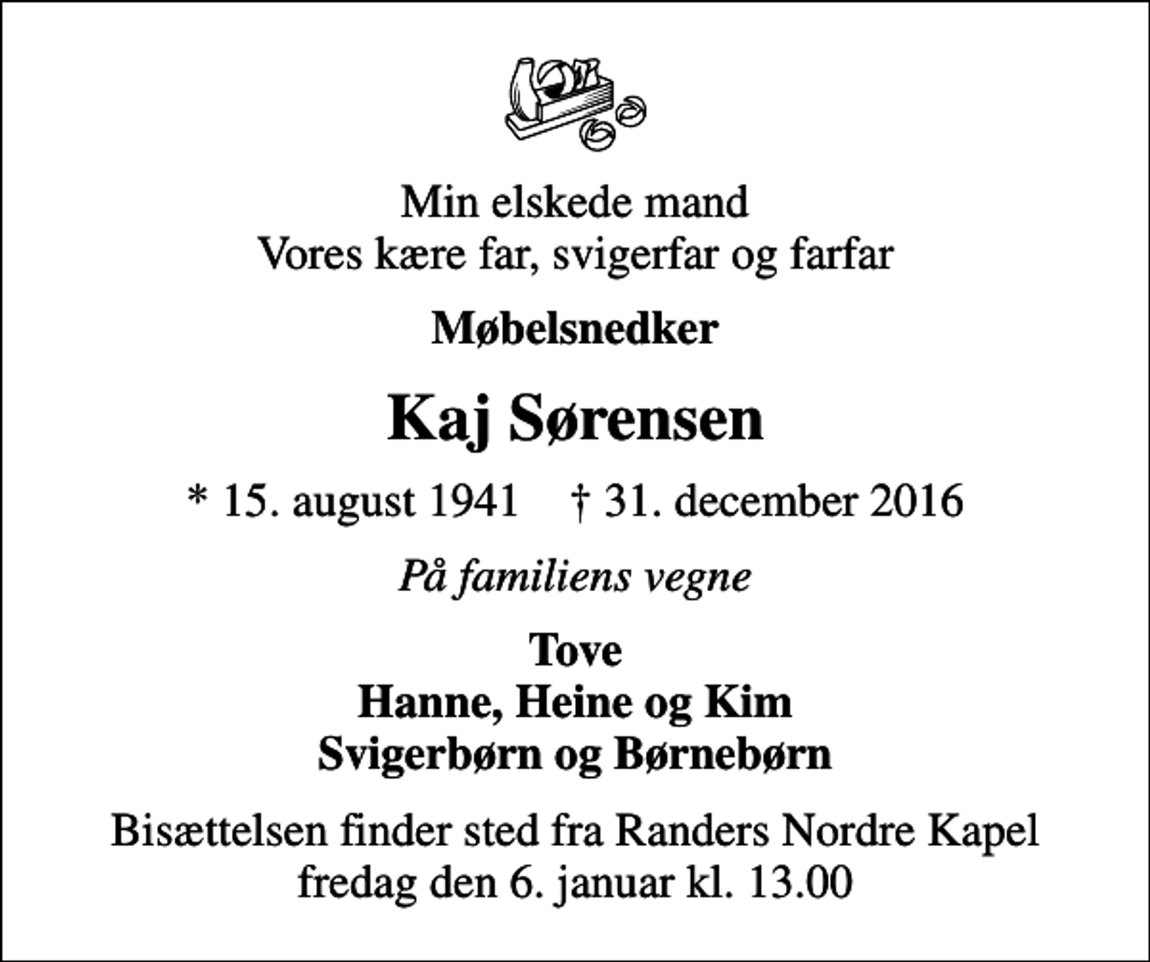 <p>Min elskede mand Vores kære far, svigerfar og farfar<br />Møbelsnedker<br />Kaj Sørensen<br />* 15. august 1941 ✝ 31. december 2016<br />På familiens vegne<br />Tove Hanne, Heine og Kim Svigerbørn og Børnebørn<br />Bisættelsen finder sted fra Randers Nordre Kapel fredag den 6. januar kl. 13.00</p>