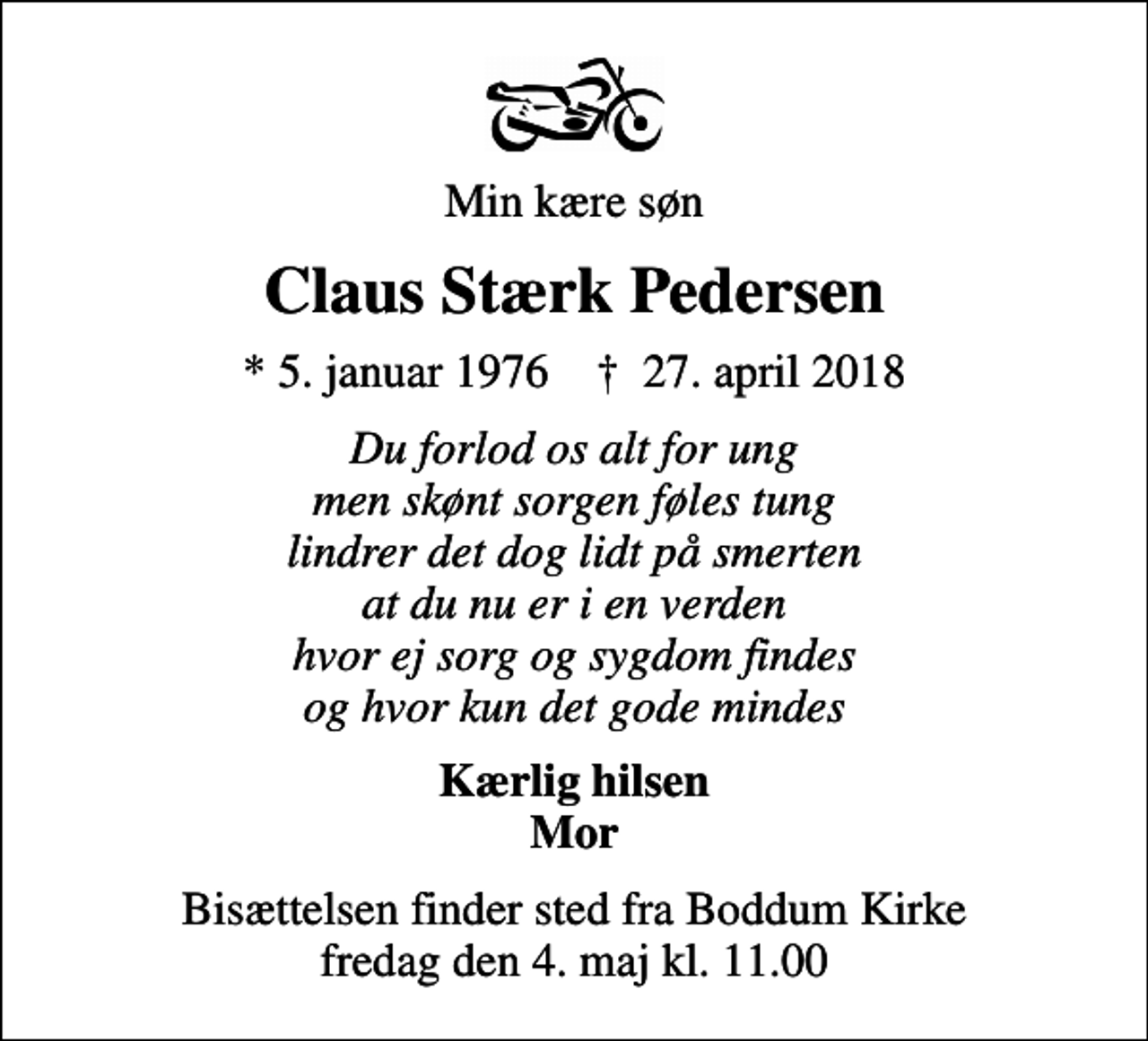 <p>Min kære søn<br />Claus Stærk Pedersen<br />* 5. januar 1976 ✝ 27. april 2018<br />Du forlod os alt for ung men skønt sorgen føles tung lindrer det dog lidt på smerten at du nu er i en verden hvor ej sorg og sygdom findes og hvor kun det gode mindes<br />Kærlig hilsen Mor<br />Bisættelsen finder sted fra Boddum Kirke fredag den 4. maj kl. 11.00</p>