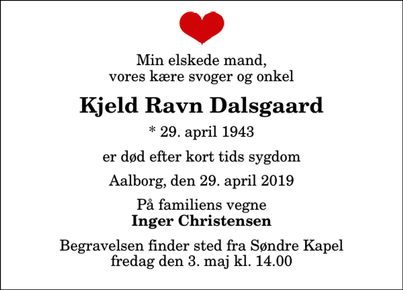 <p>Min elskede mand, vores kære svoger og onkel<br />Kjeld Ravn Dalsgaard<br />* 29. april 1943<br />er død efter kort tids sygdom<br />Aalborg, den 29. april 2019<br />På familiens vegne<br />Inger Christensen<br />Begravelsen finder sted fra Søndre Kapel fredag den 3. maj kl. 14.00</p>