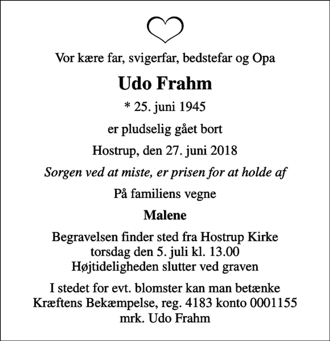 <p>Vor kære far, svigerfar, bedstefar og Opa<br />Udo Frahm<br />* 25. juni 1945<br />er pludselig gået bort<br />Hostrup, den 27. juni 2018<br />Sorgen ved at miste, er prisen for at holde af<br />På familiens vegne<br />Malene<br />Begravelsen finder sted fra Hostrup Kirke torsdag den 5. juli kl. 13.00 Højtideligheden slutter ved graven<br />I stedet for evt. blomster kan man betænke<br />Kræftens Bekæmpelse reg.4183konto0001155mrk. Udo<br />Frahm</p>
