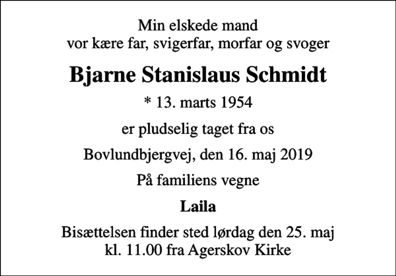 <p>Min elskede mand vor kære far, svigerfar, morfar og svoger<br />Bjarne Stanislaus Schmidt<br />* 13. marts 1954<br />er pludselig taget fra os<br />Bovlundbjergvej, den 16. maj 2019<br />På familiens vegne<br />Laila<br />Bisættelsen finder sted lørdag den 25. maj kl. 11.00 fra Agerskov Kirke</p>