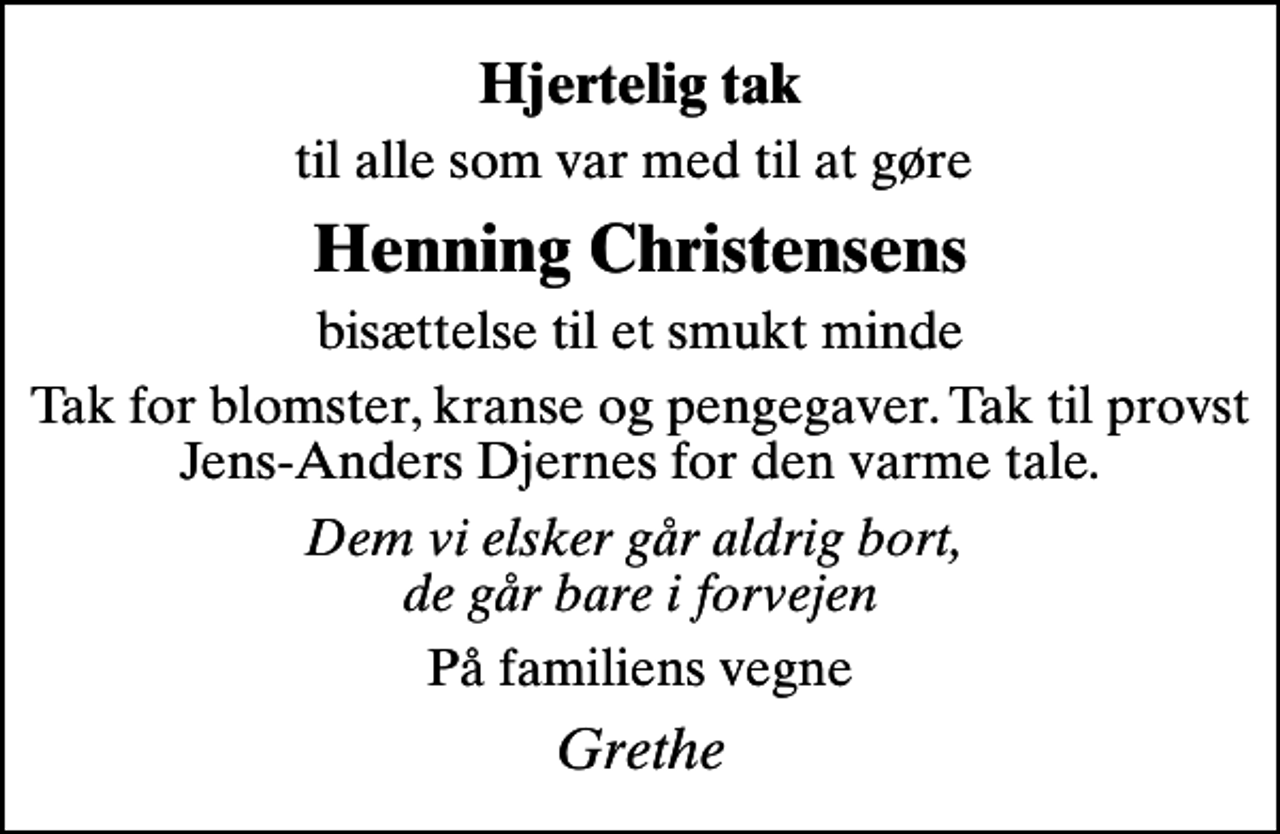 <p>Hjertelig tak<br />til alle som var med til at gøre<br />Henning Christensens<br />bisættelse til et smukt minde<br />Tak for blomster, kranse og pengegaver. Tak til provst Jens-Anders Djernes for den varme tale.<br />Dem vi elsker går aldrig bort, de går bare i forvejen<br />På familiens vegne<br />Grethe</p>